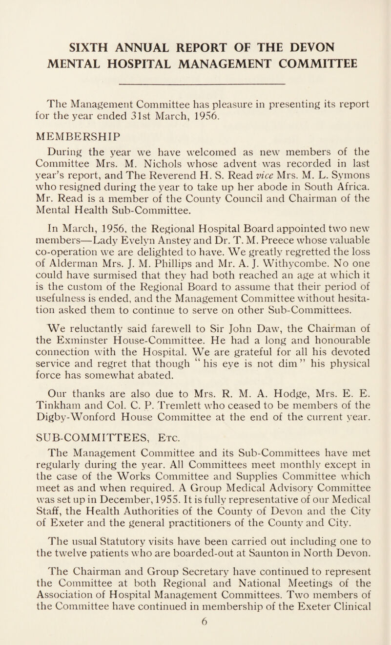 SIXTH ANNUAL REPORT OF THE DEVON MENTAL HOSPITAL MANAGEMENT COMMITTEE The Management Committee has pleasure in presenting its report for the year ended 31st March, 1956. MEMBERSHIP During the year we have welcomed as new members of the Committee Mrs. M. Nichols whose advent was recorded in last year’s report, and The Reverend H. S. Read vice Mrs. M. L. Symons who resigned during the year to take up her abode in South Africa. Mr. Read is a member of the County Council and Chairman of the Mental Health Sub-Committee. In March, 1956, the Regional Hospital Board appointed two new members—Lady Evelyn Anstey and Dr. T. M. Preece whose valuable co-operation we are delighted to have. We greatly regretted the loss of Alderman Mrs. J. M. Phillips and Mr. A. J. Withycombe. No one could have surmised that they had both reached an age at which it is the custom of the Regional Board to assume that their period of usefulness is ended, and the Management Committee without hesita¬ tion asked them to continue to serve on other Sub-Committees. We reluctantly said farewell to Sir John Daw, the Chairman of the Exminster House-Committee. He had a long and honourable connection with the Hospital. We are grateful for all his devoted service and regret that though “ his eye is not dim” his physical force has somewhat abated. Our thanks are also due to Mrs. R. M. A. Hodge, Mrs. E. E. Tinkham and Col. C. P. Tremlett who ceased to be members of the Digby-Wonford House Committee at the end of the current year. SUB-COMMITTEES, Etc. The Management Committee and its Sub-Committees have met regularly during the year. All Committees meet monthly except in the case of the Works Committee and Supplies Committee which meet as and when required. A Group Medical Advisory Committee was set up in December, 1955. It is fully representative of our Medical Staff, the Health Authorities of the County of Devon and the City of Exeter and the general practitioners of the County and City. The usual Statutory visits have been carried out including one to the twelve patients who are boarded-out at Saunton in North Devon. The Chairman and Group Secretary have continued to represent the Committee at both Regional and National Meetings of the Association of Hospital Management Committees. Two members of the Committee have continued in membership of the Exeter Clinical