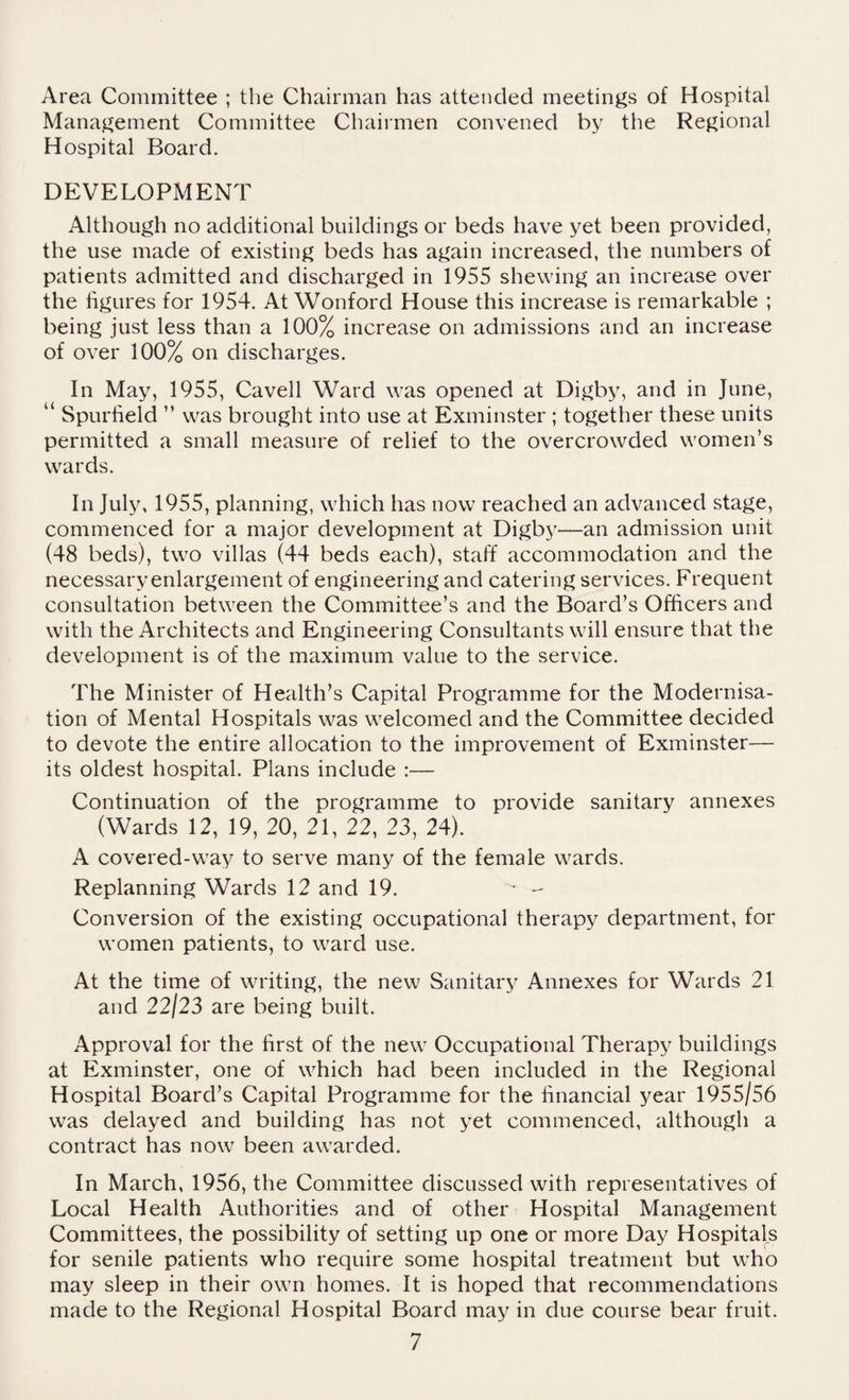 Area Committee ; the Chairman has attended meetings of Hospital Management Committee Chairmen convened by the Regional Hospital Board. DEVELOPMENT Although no additional buildings or beds have yet been provided, the use made of existing beds has again increased, the numbers of patients admitted and discharged in 1955 shewing an increase over the figures for 1954. At Wonford House this increase is remarkable ; being just less than a 100% increase on admissions and an increase of over 100% on discharges. In May, 1955, Cavell Ward was opened at Digby, and in June, “ Spurfield ” was brought into use at Exminster ; together these units permitted a small measure of relief to the overcrowded women’s wards. In July, 1955, planning, which has now reached an advanced stage, commenced for a major development at Digby—an admission unit (48 beds), two villas (44 beds each), staff accommodation and the necessary enlargement of engineering and catering services. Frequent consultation between the Committee’s and the Board’s Officers and with the Architects and Engineering Consultants will ensure that the development is of the maximum value to the service. The Minister of Health’s Capital Programme for the Modernisa¬ tion of Mental Hospitals was welcomed and the Committee decided to devote the entire allocation to the improvement of Exminster— its oldest hospital. Plans include :— Continuation of the programme to provide sanitary annexes (Wards 12, 19, 20, 21, 22, 23, 24). A covered-way to serve many of the female wards. Replanning Wards 12 and 19. ^ - Conversion of the existing occupational therapy department, for women patients, to ward use. At the time of writing, the new Sanitary Annexes for Wards 21 and 22/23 are being built. Approval for the first of the new Occupational Therapy buildings at Exminster, one of which had been included in the Regional Hospital Board’s Capital Programme for the financial year 1955/56 was delayed and building has not yet commenced, although a contract has now been awarded. In March, 1956, the Committee discussed with representatives of Local Health Authorities and of other Hospital Management Committees, the possibility of setting up one or more Day Hospitals for senile patients who require some hospital treatment but who may sleep in their own homes. It is hoped that recommendations made to the Regional Hospital Board may in due course bear fruit.