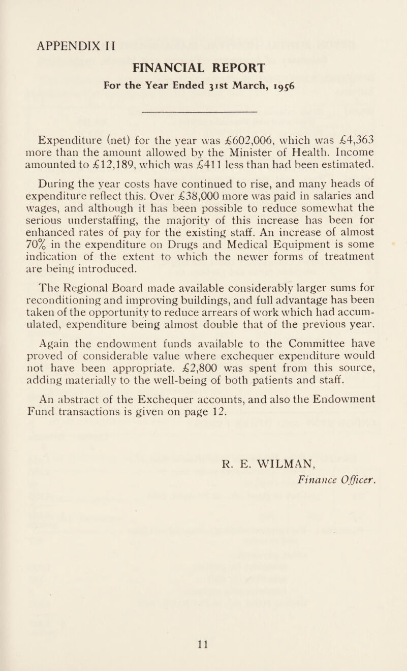 FINANCIAL REPORT For the Year Ended 31st March, 1956 Expenditure (net) for the year was £602,006, which was £4,363 more than the amount allowed by the Minister of Health. Income amounted to £12,189, which was £411 less than had been estimated. During the year costs have continued to rise, and many heads of expenditure reflect this. Over £38,000 more was paid in salaries and wages, and although it has been possible to reduce somewhat the serious understaffing, the majority of this increase has been for enhanced rates of pay for the existing staff. An increase of almost 70% in the expenditure on Drugs and Medical Equipment is some indication of the extent to which the newer forms of treatment are being introduced. The Regional Board made available considerably larger sums for reconditioning and improving buildings, and full advantage has been taken of the opportunity to reduce arrears of work which had accum¬ ulated, expenditure being almost double that of the previous year. Again the endowment funds available to the Committee have proved of considerable value where exchequer expenditure would not have been appropriate. £2,800 was spent from this source, adding materially to the well-being of both patients and staff'. An abstract of the Exchequer accounts, and also the Endowment Fund transactions is given on page 12. R. E. WILMAN, Finance Officer. 11