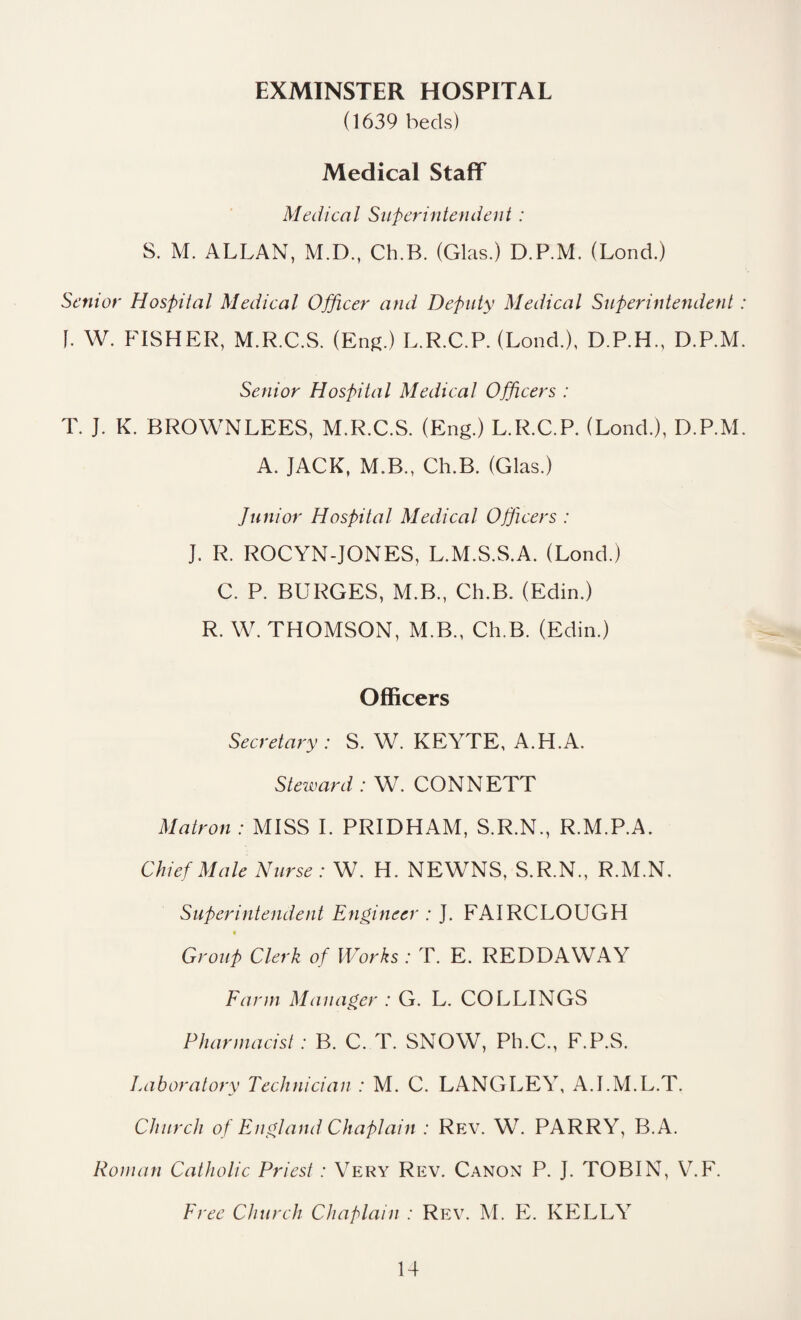 EXMINSTER HOSPITAL (1639 beds) Medical Staff Medical Superintendent : S. M. ALLAN, M.D., Ch.B. (Glas.) D.P.M. (Lond.) Senior Hospital Medical Officer and Deputy Medical Superintendent f. W. FISHER, M.R.C.S. (Eng.) L.R.C.P. (Lond.), D.P.H., D.P.M Senior Hospital Medical Officers : T. J. K. BROWNLEES, M.R.C.S. (Eng.) L.R.C.P. (Lond.), D.P.M A. JACK, M.B., Ch.B. (Glas.) Junior Hospital Medical Officers : J. R. ROCYN-JONES, L.M.S.S.A. (Lond.) C. P. BURGES, M.B., Ch.B. (Edin.) R. W. THOMSON, M.B., Ch.B. (Edin.) Officers Secretary : S. W. KEYTE, A.H.A. Steward : W. CONNETT Matron : MISS I. PRIDHAM, S.R.N., R.M.P.A. Chief Male Nurse: W. H. NEWNS, S.R.N., R.M.N. Superintendent Engineer : J. FAIRCLOUGH Group Clerk of Works : T. E. REDDAWAY Farm Manager : G. L. COLLINGS Pharmacist : B. C. T. SNOW, Ph.C., F.P.S. Laboratory Technician : M. C. LANGLEY, A.I.M.L.T. Church of England Chaplain : Rev. W. PARRY, B.A. Roman Catholic Priest: Very Rev. Canon P. J. TOBIN, V.F. Free Church Chaplain : Rev. M. E. KELLY