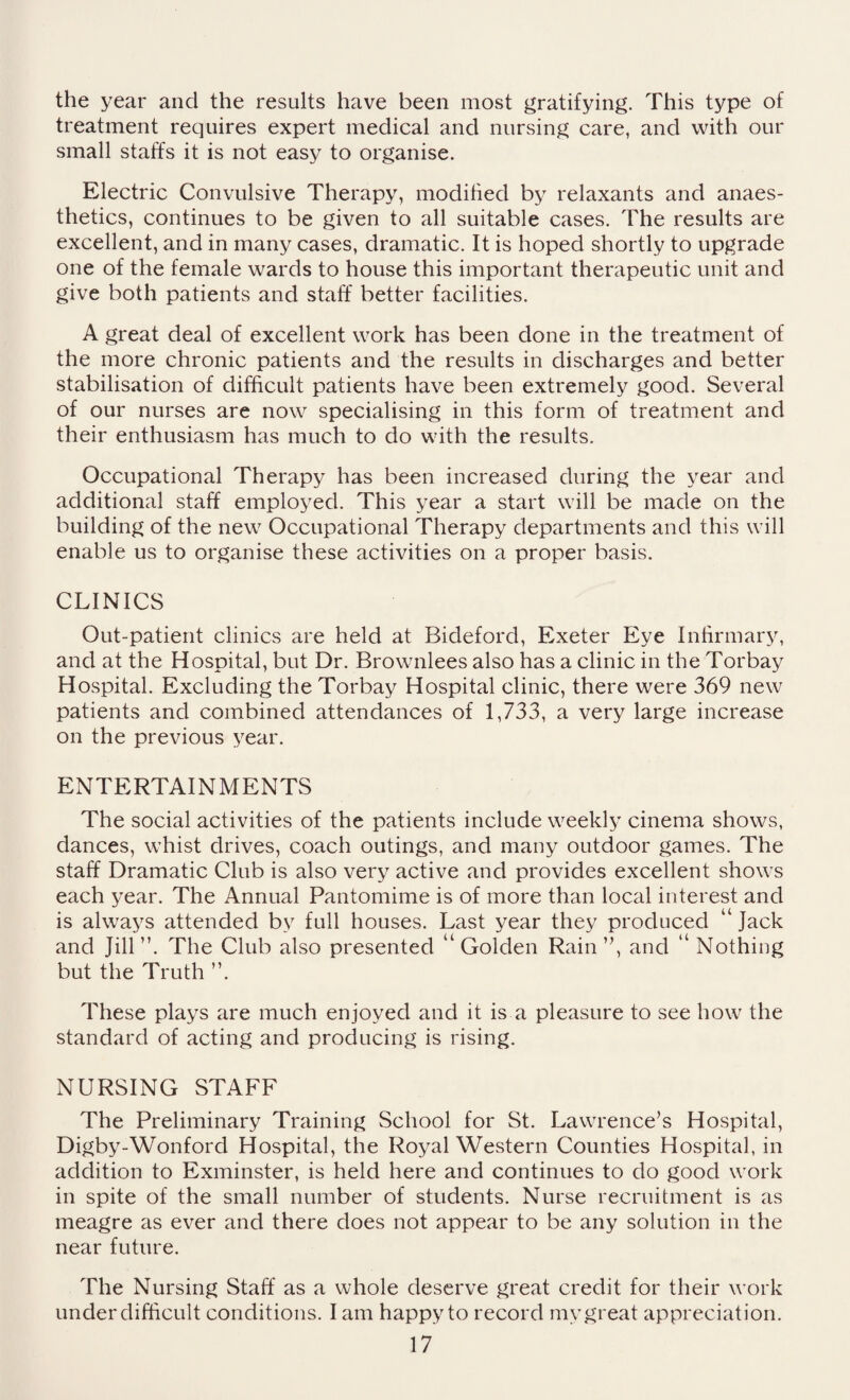 the year and the results have been most gratifying. This type of treatment requires expert medical and nursing care, and with our small staffs it is not easy to organise. Electric Convulsive Therapy, modified by relaxants and anaes¬ thetics, continues to be given to all suitable cases. The results are excellent, and in many cases, dramatic. It is hoped shortly to upgrade one of the female wards to house this important therapeutic unit and give both patients and staff better facilities. A great deal of excellent work has been done in the treatment of the more chronic patients and the results in discharges and better stabilisation of difficult patients have been extremely good. Several of our nurses are now specialising in this form of treatment and their enthusiasm has much to do with the results. Occupational Therapy has been increased during the year and additional staff employed. This year a start will be made on the building of the new Occupational Therapy departments and this will enable us to organise these activities on a proper basis. CLINICS Out-patient clinics are held at Bideford, Exeter Eye Infirmary, and at the Hospital, but Dr. Brownlees also has a clinic in the Torbay Hospital. Excluding the Torbay Hospital clinic, there were 369 new patients and combined attendances of 1,733, a very large increase on the previous year. ENTERTAINMENTS The social activities of the patients include weekly cinema shows, dances, whist drives, coach outings, and many outdoor games. The staff Dramatic Club is also very active and provides excellent shows each year. The Annual Pantomime is of more than local interest and is always attended by full houses. Last year they produced “Jack and Jill ”. The Club also presented “ Golden Rain ”, and “ Nothing but the Truth ”. These plays are much enjoyed and it is a pleasure to see how the standard of acting and producing is rising. NURSING STAFF The Preliminary Training School for St. Lawrence’s Hospital, Digby-Wonford Hospital, the Royal Western Counties Hospital, in addition to Exminster, is held here and continues to do good work in spite of the small number of students. Nurse recruitment is as meagre as ever and there does not appear to be any solution in the near future. The Nursing Staff as a whole deserve great credit for their work under difficult conditions. I am happy to record my great appreciation.