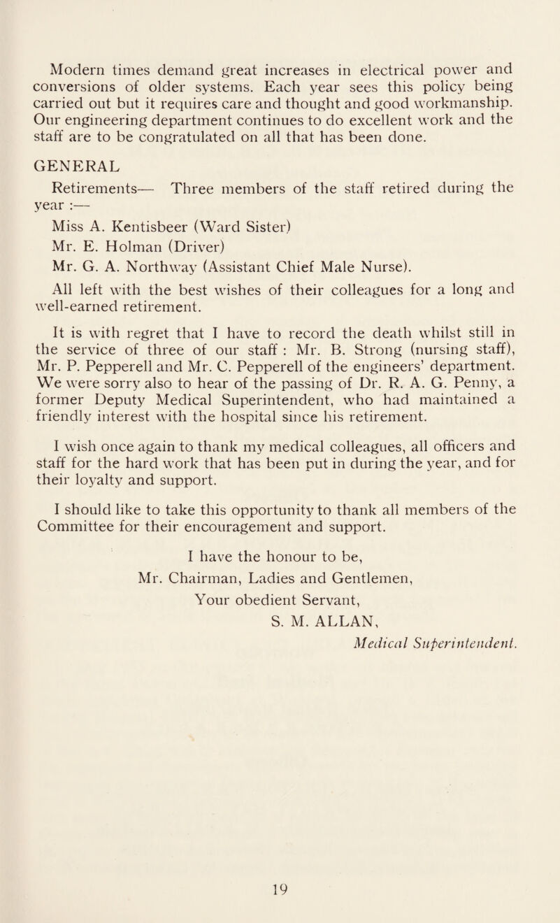 Modern times demand great increases in electrical power and conversions of older systems. Each year sees this policy being carried out but it requires care and thought and good workmanship. Our engineering department continues to do excellent work and the staff are to be congratulated on all that has been done. GENERAL Retirements— Three members of the staff retired during the year :— Miss A. Kentisbeer (Ward Sister) Mr. E. Holman (Driver) Mr. G. A. Northway (Assistant Chief Male Nurse). All left with the best wishes of their colleagues for a long and well-earned retirement. It is with regret that I have to record the death whilst still in the service of three of our staff : Mr. B. Strong (nursing staff), Mr. P. Pepperell and Mr. C. Pepperell of the engineers’ department. We were sorry also to hear of the passing of Dr. R. A. G. Penny, a former Deputy Medical Superintendent, who had maintained a friendly interest with the hospital since his retirement. I wish once again to thank my medical colleagues, all officers and staff for the hard work that has been put in during the year, and for their loyalty and support. I should like to take this opportunity to thank all members of the Committee for their encouragement and support. I have the honour to be, Mr. Chairman, Ladies and Gentlemen, Your obedient Servant, S. M. ALLAN, Medical Superintendent.