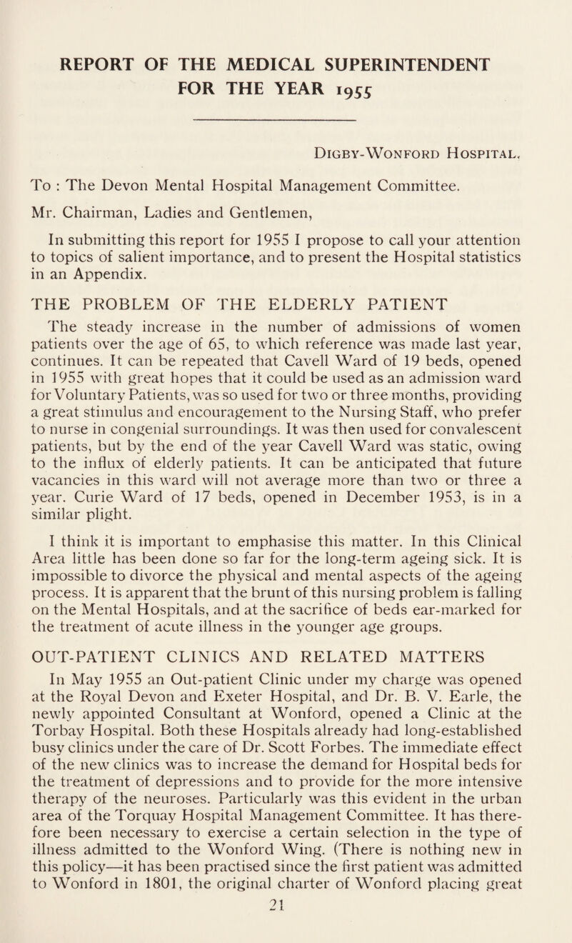 FOR THE YEAR i955 Digby-Wonford Hospital, To : The Devon Mental Hospital Management Committee. Mr. Chairman, Ladies and Gentlemen, In submitting this report for 1955 I propose to call your attention to topics of salient importance, and to present the Hospital statistics in an Appendix. THE PROBLEM OF THE ELDERLY PATIENT The steady increase in the number of admissions of women patients over the age of 65, to which reference was made last year, continues. It can be repeated that Cavell Ward of 19 beds, opened in 1955 with great hopes that it could be used as an admission ward for Voluntary Patients, was so used for two or three months, providing a great stimulus and encouragement to the Nursing Staff, who prefer to nurse in congenial surroundings. It was then used for convalescent patients, but by the end of the year Cavell Ward was static, owing to the influx of elderly patients. It can be anticipated that future vacancies in this ward will not average more than two or three a year. Curie Ward of 17 beds, opened in December 1953, is in a similar plight. I think it is important to emphasise this matter. In this Clinical Area little has been done so far for the long-term ageing sick. It is impossible to divorce the physical and mental aspects of the ageing process. It is apparent that the brunt of this nursing problem is falling on the Mental Hospitals, and at the sacrifice of beds ear-marked for the treatment of acute illness in the younger age groups. OUT-PATIENT CLINICS AND RELATED MATTERS In May 1955 an Out-patient Clinic under my charge was opened at the Royal Devon and Exeter Hospital, and Dr. B. V. Earle, the newly appointed Consultant at Wonford, opened a Clinic at the Torbay Hospital. Both these Hospitals already had long-established busy clinics under the care of Dr. Scott Forbes. The immediate effect of the new clinics was to increase the demand for Hospital beds for the treatment of depressions and to provide for the more intensive therapy of the neuroses. Particularly was this evident in the urban area of the Torquay Hospital Management Committee. It has there¬ fore been necessary to exercise a certain selection in the type of illness admitted to the Wonford Wing. (There is nothing new in this policy—it has been practised since the first patient was admitted to Wonford in 1801, the original charter of Wonford placing great