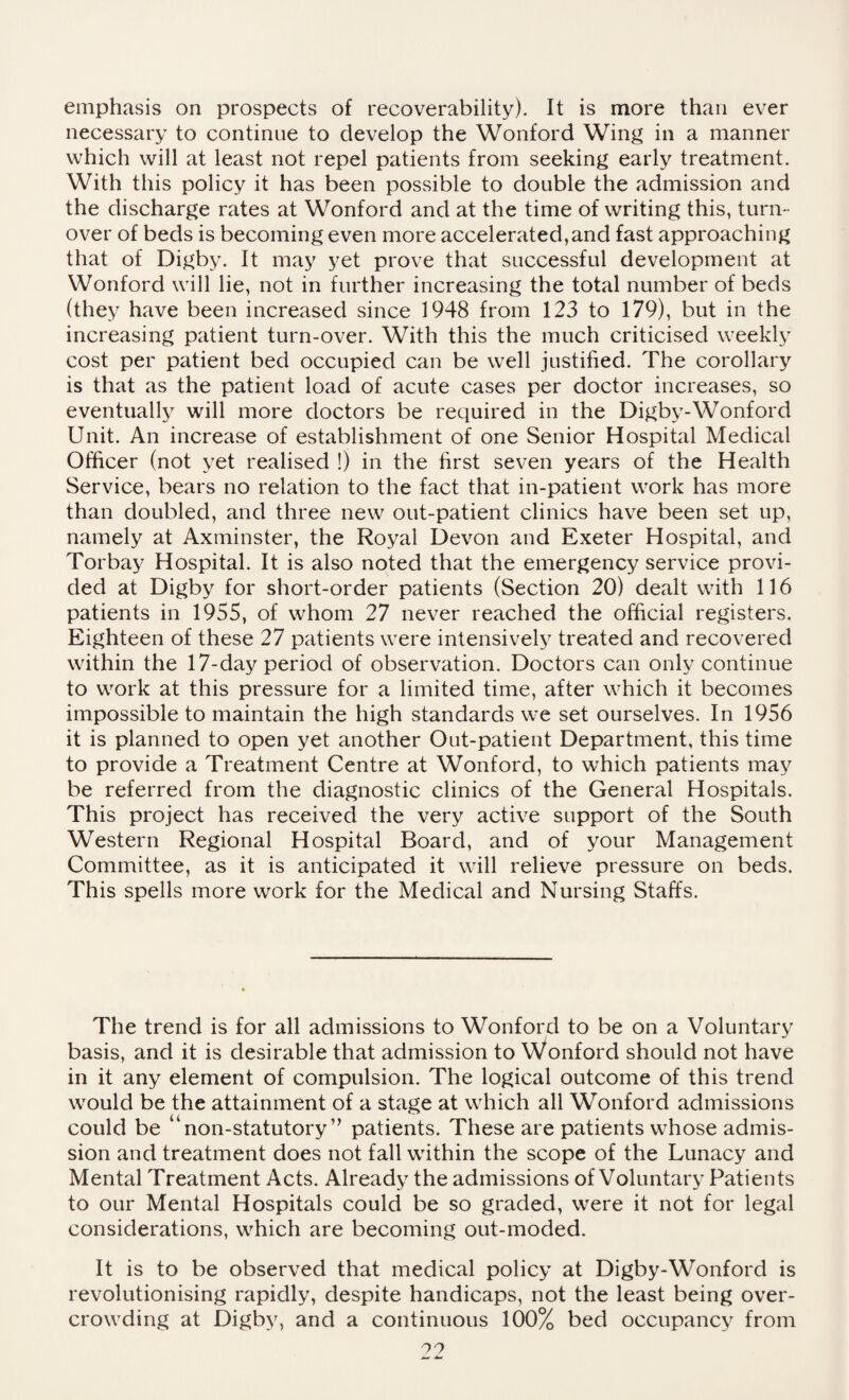 emphasis on prospects of recoverability). It is more than ever necessary to continue to develop the Wonford Wing in a manner which will at least not repel patients from seeking early treatment. With this policy it has been possible to double the admission and the discharge rates at Wonford and at the time of writing this, turn¬ over of beds is becoming even more accelerated,and fast approaching that of Digby. It may yet prove that successful development at Wonford will lie, not in further increasing the total number of beds (they have been increased since 1948 from 123 to 179), but in the increasing patient turn-over. With this the much criticised weekly cost per patient bed occupied can be well justified. The corollary is that as the patient load of acute cases per doctor increases, so eventually will more doctors be required in the Digby-Wonford Unit. An increase of establishment of one Senior Hospital Medical Officer (not yet realised !) in the first seven years of the Health Service, bears no relation to the fact that in-patient work has more than doubled, and three new out-patient clinics have been set up, namely at Axminster, the Royal Devon and Exeter Hospital, and Torbay Hospital. It is also noted that the emergency service provi¬ ded at Digby for short-order patients (Section 20) dealt with 116 patients in 1955, of whom 27 never reached the official registers. Eighteen of these 27 patients were intensively treated and recovered within the 17-day period of observation. Doctors can only continue to work at this pressure for a limited time, after which it becomes impossible to maintain the high standards we set ourselves. In 1956 it is planned to open yet another Out-patient Department, this time to provide a Treatment Centre at Wonford, to which patients may be referred from the diagnostic clinics of the General Hospitals. This project has received the very active support of the South Western Regional Hospital Board, and of your Management Committee, as it is anticipated it will relieve pressure on beds. This spells more work for the Medical and Nursing Staffs. The trend is for all admissions to Wonford to be on a Voluntary basis, and it is desirable that admission to Wonford should not have in it any element of compulsion. The logical outcome of this trend would be the attainment of a stage at which all Wonford admissions could be “non-statutory ” patients. These are patients whose admis¬ sion and treatment does not fall within the scope of the Lunacy and Mental Treatment Acts. Already the admissions of Voluntary Patients to our Mental Hospitals could be so graded, were it not for legal considerations, which are becoming out-moded. It is to be observed that medical policy at Digby-Wonford is revolutionising rapidly, despite handicaps, not the least being over¬ crowding at Digby, and a continuous 100% bed occupancy from O'!