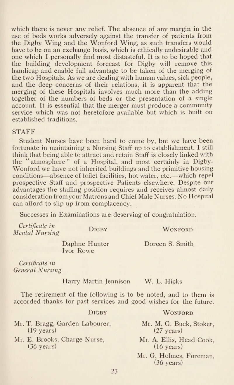 which there is never any relief. The absence of any margin in the use of beds works adversely against the transfer of patients from the Digby Wing and the Wonford Wing, as such transfers would have to be on an exchange basis, which is ethically undesirable and one which I personally find most distasteful. It is to be hoped that the building development forecast for Digby will remove this handicap and enable full advantage to be taken of the merging of the two Hospitals. As we are dealing with human values, sick people, and the deep concerns of their relations, it is apparent that the merging of these Hospitals involves much more than the adding together of the numbers of beds or the presentation of a single account. It is essential that the merger must produce a community service which was not heretofore available but which is built on established traditions. STAFF Student Nurses have been hard to come by, but we have been fortunate in maintaining a Nursing Staff up to establishment. I still think that being able to attract and retain Staff is closely linked with the “ atmosphere ” of a Hospital, and most certainly in Digby- Wonford we have not inherited buildings and the primitive housing conditions—absence of toilet facilities, hot water, etc.—which repel prospective Staff and prospective Patients elsewhere. Despite our advantages the staffing position requires and receives almost daily consideration fromyour Matrons and Chief Male Nurses. No Hospital can afford to slip up from complacency. Successes in Examinations are deserving of congratulation. Certificate in ^ XXT , i XT ■ - Digby Wonford Mental Nursing Daphne Hunter Doreen S. Smith Ivor Rowe Certificate in General Nursing Harry Martin Jennison W. L. Hicks The retirement of the following is to be noted, and to them is accorded thanks for past services and good wishes for the future. Digby Wonford Mr. T. Bragg, Garden Labourer, (19 years) Mr. E. Brooks, Charge Nurse, (36 years) Mr. G. Holmes, Foreman, (36 years) Mr. M. G. Buck, Stoker, (27 years) Mr. A. Ellis, Head Cook, (16 years)