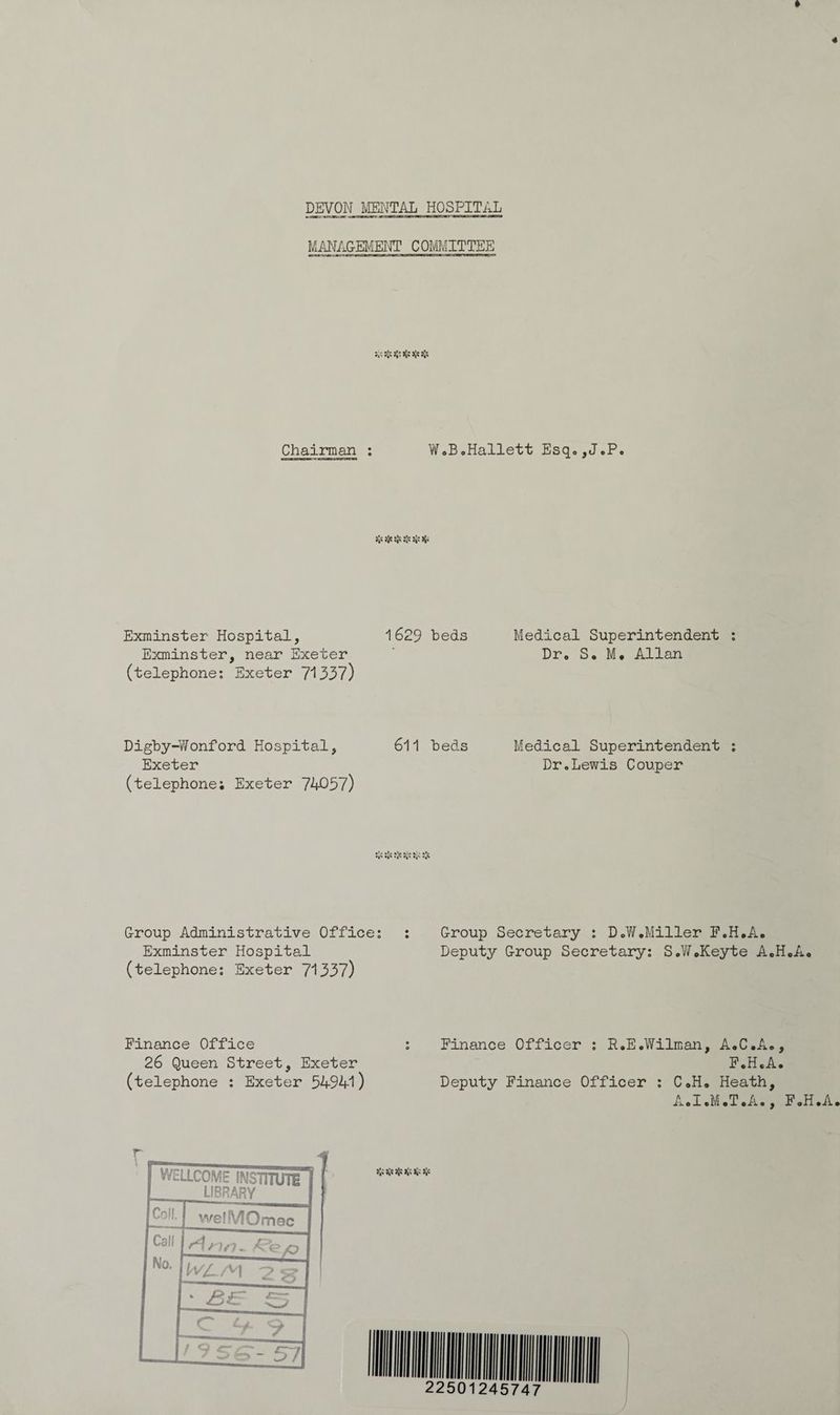 MANAGEMENT COMMITTEE Ba HS aS SSS Chairman : WeBoHallett Hsqe JP. eo Exminster Hospital, 1629 beds Medical Superintendent : Exminster, near Exeter , Dr. Se Me Allan (telephone: Exeter 71337) Digby-Wonford Hospital, 611 beds Medical Superintendent ; Exeter Dr.Lewis Couper (telephone; Exeter 74057) Group Administrative Office: : Group Secretary : D.W.Miller F.H.A. Exminster Hospital Deputy Group Secretary: S.WKeyte AHA. (telephone: Exeter 71337) Finance Office ; Finance Officer ; R.EeWilman, A.C.Ae, 26 Queen Street, Exeter F.HeAe (telephone : Exeter 54941 ) Deputy Finance Officer : CH. Heath, A.I.M.T.A., FeHeAe Bis Re IS HS Me 2s MUN)