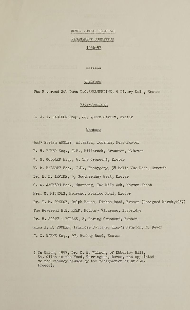MANAGEMENT COMMITTEE 1956-57 ES AS AS HE Bs NS Chairman The Reverend Sub Dean T.GeSHELMERDINE, 9 Livery Dole, Exeter Vice-Chairman G. We. A. JACKSON Esq., 44, Queen Street, Exeter Members Lady Evelyn ANSTEY, Altamira, Topsham, Near Exeter R. H. BAKER Esq.e, JeP., Millbrook, Braunton, N.Devon We. H. GODDARD Esq., 4, The Crescent, Exeter W. Be HALLETT Esq., J.P., Fontygary, 38 Belle Vue Road, Exmouth Dr. E. D. IRVINE, 5, Southernhay West, Exeter C. A. JACKSON Esq., Moortang, Two Mile Oak, Newton Abbot Mrs. Me NICHOLS, Melrose, Polsloe Road, Exeter Dr. Te Me PREECE, Delph House, Pinhoe Road, Exeter (Resigned March ,1957) The Reverend H.S. READ, Modbury Vicarage, Ivybridge Dr. H. SCOTT - FORBES, 8, Baring Crescent, Exeter Miss A. E. TUCKER, Primrose Cottage, King's Nympton, N. Devon J. Ge WARNE Esq., 97, Bonhay Road, Exeter ( In March, 1957, Dre C. We. Wilson, of Ebberley Hill, St. Giles-in-the Wood, Torrington, Devon, was appointed to the vacancy caused by the resignation of Dr.T.M. Preece).