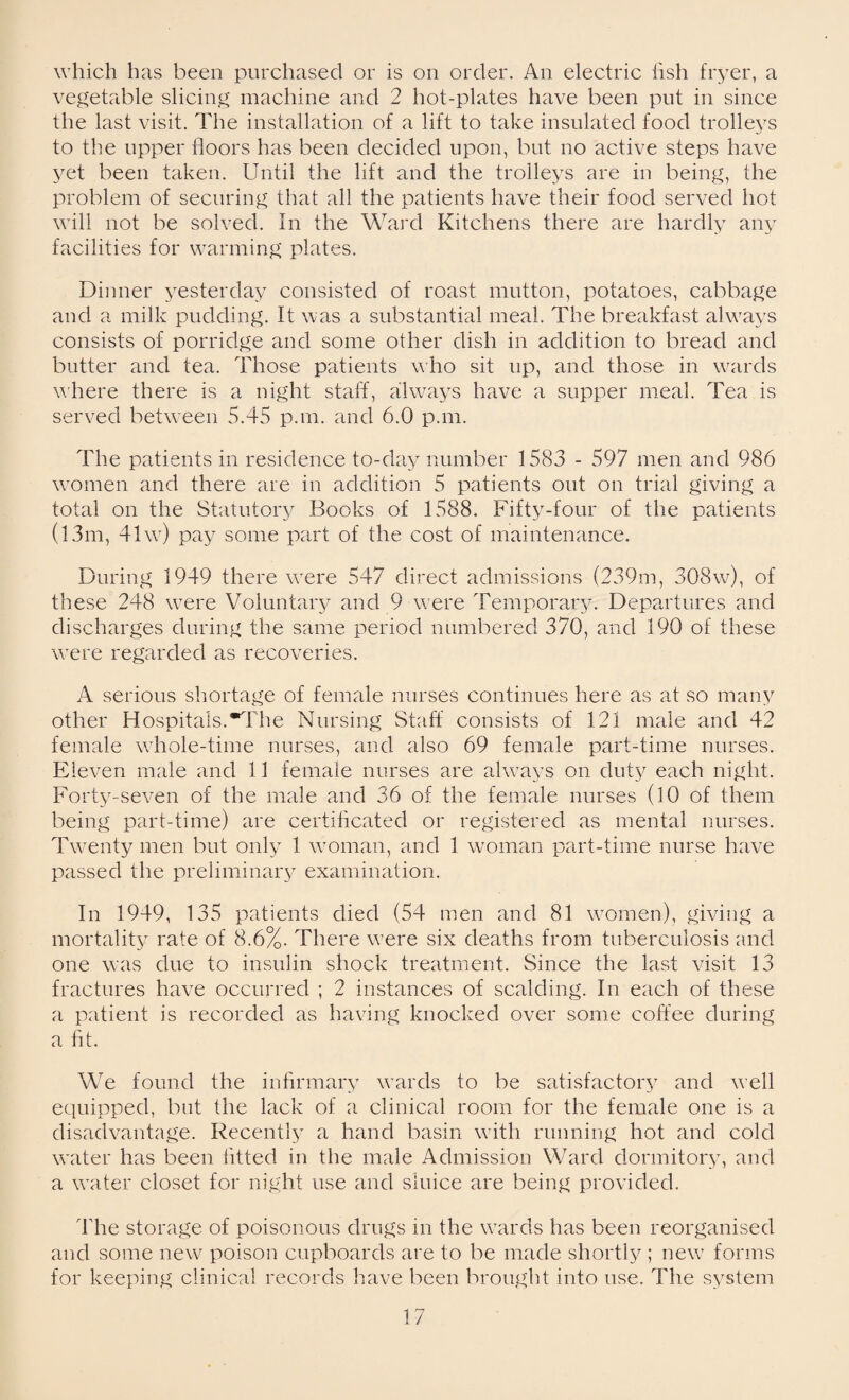 which has been purchased or is on order. An electric fish fryer, a vegetable slicing machine and 2 hot-plates have been put in since the last visit. The installation of a lift to take insulated food trolleys to the upper floors has been decided upon, but no active steps have yet been taken. Until the lift and the trolleys are in being, the problem of securing that all the patients have their food served hot will not be solved. In the Ward Kitchens there are hardly any facilities for warming plates. Dinner yesterday consisted of roast mutton, potatoes, cabbage and a milk pudding. It was a substantial meal. The breakfast always consists of porridge and some other dish in addition to bread and butter and tea. Those patients who sit up, and those in wards where there is a night staff, always have a supper meal. Tea is served between 5.45 pan. and 6.0 pan. The patients in residence to-day number 1583 - 597 men and 986 women and there are in addition 5 patients out on trial giving a total on the Statutory Books of 1588. Fifty-four of the patients (13m, 41 w) pay some part of the cost of maintenance. During 1949 there were 547 direct admissions (239m, 308w), of these 248 were Voluntary and 9 were Temporary. Departures and discharges during the same period numbered 370, and 190 of these were regarded as recoveries. A serious shortage of female nurses continues here as at so many other Hospitals.The Nursing Staff consists of 121 male and 42 female whole-time nurses, and also 69 female part-time nurses. Eleven male and 11 female nurses are always on duty each night. Forty-seven of the male and 36 of the female nurses (10 of them being part-time) are certificated or registered as mental nurses. Twenty men but only 1 woman, and 1 woman part-time nurse have passed the preliminary examination. In 1949, 135 patients died (54 men and 81 women), giving a mortality rate of 8.6%. There were six deaths from tuberculosis and one was due to insulin shock treatment. Since the last visit 13 fractures have occurred ; 2 instances of scalding. In each of these a patient is recorded as having knocked over some coffee during a fit. We found the infirmary wards to be satisfactory and well equipped, but the lack of a clinical room for the female one is a disadvantage. Recently a hand basin with running hot and cold water has been fitted in the male Admission Ward dormitory, and a water closet for night use and sluice are being provided. The storage of poisonous drugs in the wards has been reorganised and some new poison cupboards are to be made shortly ; new forms for keeping clinical records have been brought into use. The system