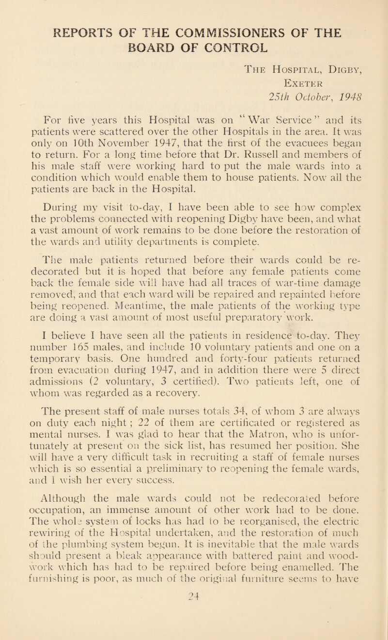 REPORTS OF THE COMMISSIONERS OF THE BOARD OF CONTROL The Hospital, Digby, Exeter 25th October, 1948 For live years this Hospital was on “ War Service ” and its patients were scattered over the other Hospitals in the area. It was only on 10th November 1947, that the first of the evacuees began to return. For a long time before that Dr. Russell and members of his male staff were working hard to put the male wards into a condition which would enable them to house patients. Now ail the patients are back in the Hospital. D tiring my visit to-day, I have been able to see how complex the problems connected with reopening Digby have been, and what a vast amount of work remains to be done before the restoration of the wards and utility departments is complete. *' The male patients returned before their wards could be re¬ decorated but it is hoped that before any female patients come back the female side will have had all traces of war-time damage removed, and that each ward will be repaired and repainted before being reopened. Meantime, the male patients of the working type are doing a vast amount of most useful preparatory work. I believe I have seen all the patients in residence to-day. They number 165 males, and include 10 voluntary patients and one on a temporary basis. One hundred and forty-four patients returned from evacuation during 1947, and in addition there were 5 direct admissions (2 voluntary, 3 certified). Two patients left, one of whom was regarded as a recovery. The present staff of male nurses totals 34, of whom 3 are always on duty each night ; 22 of them are certificated or registered as mental nurses. I was glad to hear that the Matron, who is unfor¬ tunately at present on the sick list, has resumed her position. She will have a very difficult task in recruiting a staff of female nurses which is so essential a preliminary to reopening the female wards, and I wish her every success. Although the male wards could not be redecorated before occupation, an immense amount of other work had to be done. The whole system of locks has had to be reorganised, the electric rewiring of the Hospital undertaken, and the restoration of much of the plumbing system begun. It is inevitable that the male wards should present a bleak appearance with battered paint and wood¬ work which has had to be repaired before being enamelled. The furnishing is poor, as much of the original furniture seems to have