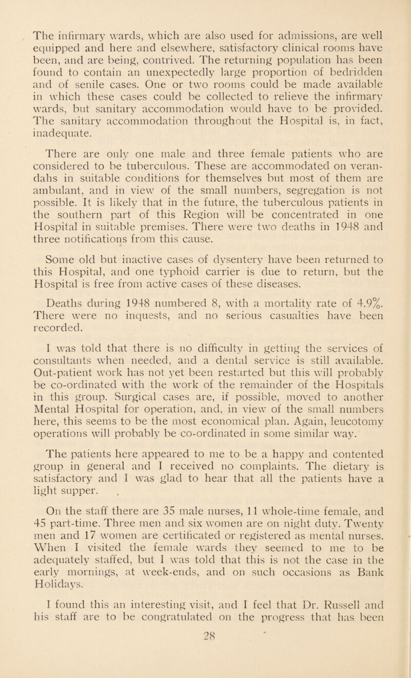 The infirmary wards, which are also used for admissions, are well equipped and here and elsewhere, satisfactory clinical rooms have been, and are being, contrived. The returning population has been found to contain an unexpectedly large proportion of bedridden and of senile cases. One or two rooms could be made available in which these cases could be collected to relieve the infirmary wards, but sanitary accommodation would have to be provided. The sanitary accommodation throughout the Hospital is, in fact, inadequate. There are only one male and three female patients who are considered to be tuberculous. These are accommodated on veran¬ dahs in suitable conditions for themselves but most of them are ambulant, and in view of the small numbers, segregation is not possible. It is likely that in the future, the tuberculous patients in the southern part of this Region will be concentrated in one Hospital in suitable premises. There were two deaths in 1948 and three notifications from this cause. Some old but inactive cases of dysentery have been returned to this Hospital, and one typhoid carrier is due to return, but the Hospital is free from active cases of these diseases. Deaths during 1948 numbered 8, with a mortality rate of 4.9%. There were no inquests, and no serious casualties have been recorded. I was told that there is no difficulty in getting the services of consultants when needed, and a dental service is still available. Out-patient work has not yet been restarted but this will probably be co-ordinated with the work of the remainder of the Hospitals in this group. Surgical cases are, if possible, moved to another Mental Hospital for operation, and, in view of the small numbers here, this seems to be the most economical plan. Again, leucotomy operations will probably be co-ordinated in some similar way. The patients here appeared to me to be a happy and contented group in general and I received no complaints. The dietary is satisfactory and I was glad to hear that all the patients have a light supper. On the staff there are 35 male nurses, 11 whole-time female, and 45 part-time. Three men and six women are on night duty. Twenty men and 17 women are certificated or registered as mental nurses. When I visited the female wards they seemed to me to be adequately staffed, but I was told that this is not the case in the early mornings, at week-ends, and on such occasions as Bank Holidays. I found this an interesting visit, and I feel that Dr. Russell and his staff are to be congratulated on the progress that has been