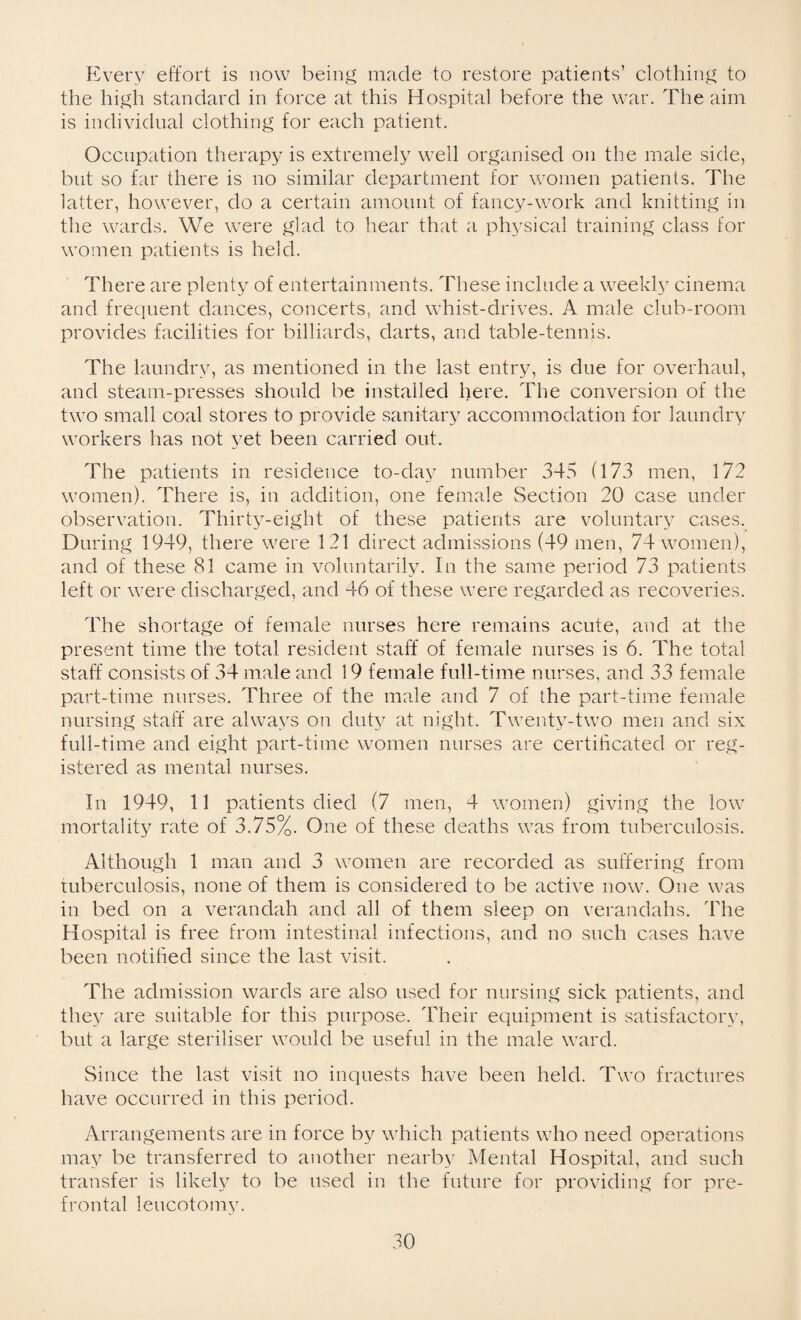 Every effort is now being made to restore patients’ clothing to the high standard in force at this Hospital before the war. The aim is individual clothing for each patient. Occupation therapy is extremely well organised on the male side, but so far there is no similar department for women patients. The latter, however, do a certain amount of fancy-work and knitting in the wards. We were glad to hear that a physical training class for women patients is held. There are plenty of entertainments. These include a weekly cinema and frequent dances, concerts, and whist-drives. A male club-room provides facilities for billiards, darts, and table-tennis. The laundry, as mentioned in the last entry, is due for overhaul, and steam-presses should be installed here. The conversion of the two small coal stores to provide sanitary accommodation for laundry workers has not yet been carried out. The patients in residence to-day number 345 (173 men, 172 women). There is, in addition, one female Section 20 case under observation. Thirty-eight of these patients are voluntary cases. During 1949, there were 121 direct admissions (49 men, 74 women), and of these 81 came in voluntarily. In the same period 73 patients left or were discharged, and 46 of these were regarded as recoveries. The shortage of female nurses here remains acute, and at the present time the total resident staff of female nurses is 6. The total staff consists of 34 male and 19 female full-time nurses, and 33 female part-time nurses. Three of the male and 7 of the part-time female nursing staff are always on duty at night. Twenty-two men and six full-time and eight part-time women nurses are certificated or reg¬ istered as mental nurses. In 1949, 11 patients died (7 men, 4 women) giving the low mortality rate of 3.75%. One of these deaths was from tuberculosis. Although 1 man and 3 women are recorded as suffering from tuberculosis, none of them is considered to be active now. One was in bed on a verandah and all of them sleep on verandahs. The Hospital is free from intestinal infections, and no such cases have been notified since the last visit. The admission wards are also used for nursing sick patients, and they are suitable for this purpose. Their equipment is satisfactory, but a large steriliser would be useful in the male ward. Since the last visit no inquests have been held. Two fractures have occurred in this period. Arrangements are in force by which patients who need operations may be transferred to another nearby Mental Hospital, and such transfer is likely to be used in the future for providing for pre¬ frontal leucotomy.