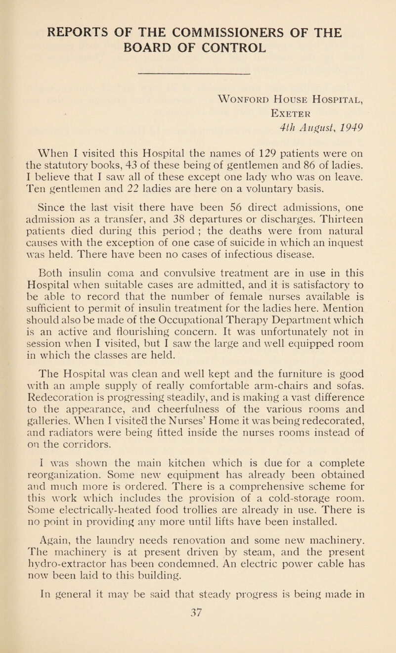 REPORTS OF THE COMMISSIONERS OF THE BOARD OF CONTROL Wonford House Hospital, Exeter 4th August, 1949 When I visited this Hospital the names of 129 patients were on the statutory books, 43 of these being of gentlemen and 86 of ladies. I believe that I saw all of these except one lady who was on leave. Ten gentlemen and 22 ladies are here on a voluntary basis. Since the last visit there have been 56 direct admissions, one admission as a transfer, and 38 departures or discharges. Thirteen patients died during this period ; the deaths were from natural causes with the exception of one case of suicide in which an inquest was held. There have been no cases of infectious disease. Both insulin coma and convulsive treatment are in use in this Hospital when suitable cases are admitted, and it is satisfactory to be able to record that the number of female nurses available is sufficient to permit of insulin treatment for the ladies here. Mention should also be made of the Occupational Therapy Department which is an active and flourishing concern. It was unfortunately not in session when I visited, but I saw the large and well equipped room in which the classes are held. The Hospital was clean and well kept and the furniture is good with an ample supply of really comfortable arm-chairs and sofas. Redecoration is progressing steadily, and is making a vast difference to the appearance, and cheerfulness of the various rooms and galleries. When I visited the Nurses’ Home it was being redecorated, and radiators were being fitted inside the nurses rooms instead of on the corridors. I was shown the main kitchen which is due for a complete reorganization. Some new equipment has already been obtained and much more is ordered. There is a comprehensive scheme for this work which includes the provision of a cold-storage room. Some electrically-heated food trollies are already in use. There is no point in providing any more until lifts have been installed. Again, the laundry needs renovation and some new machinery. The machinery is at present driven by steam, and the present hydro-extractor has been condemned. An electric power cable has now been laid to this building. In general it may be said that steady progress is being made in