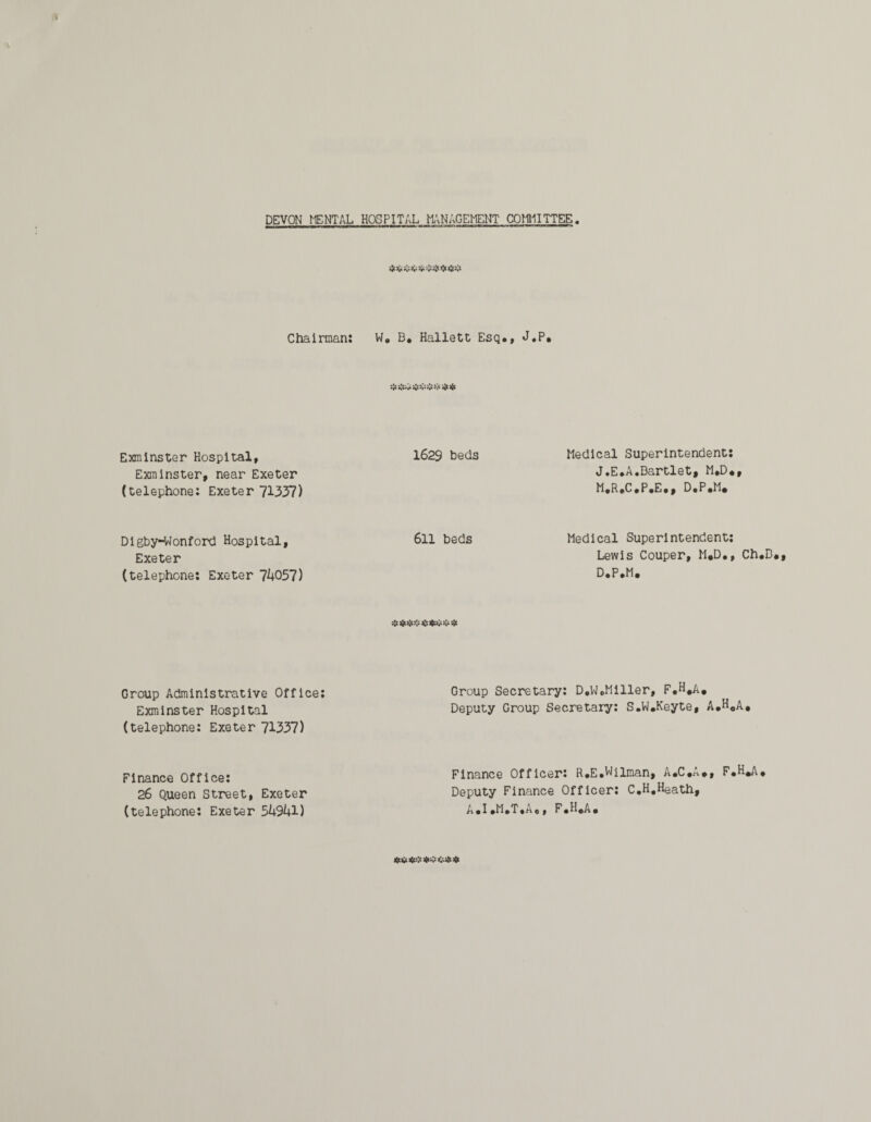 Sj;;: Chairman: W. B. Hallett Esq., J.P. Exminster Hospital, 1629 beds Medical Superintendent: Exminster, near Exeter J*E.A.Bartlet, M.D< (telephone: Exeter 71337) M.R.C.P.E., D.P.M. Digby-Wonford Hospital, 611 beds Medical Superintendent; Exeter Lewis Couper, M.D. (telephone: Exeter 7k057) D.P.M. #*#««**&* Group Administrative Office: Exminster Hospital (telephone: Exeter 71337) Group Secretary: D.W.Miller, F.H.A. Deputy Group Secretary: S.W.Keyte, A.H.A, Finance Office: 26 Queen Street, Exeter (telephone: Exeter 5h94l) Finance Officer: R.E.Wilman, A.C.A., F.H.A, Deputy Finance Officer: C.H.Heath, A.I.M.T.A., F.H.A.