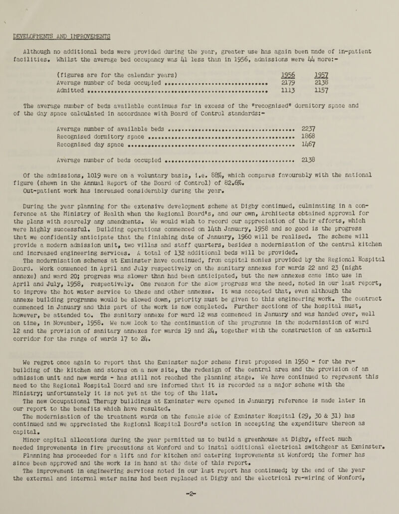 DEVELOPMENTS AND IMPROVEMENTS Although no additional beds were provided during the year, greater use has again been made of in-patient facilities* Whilst the average bed occupancy was i|l less than in 1956, admissions were V+ more:- (figures are for the calendar years) 1927 Average number of beds occupied . 2179 2138 Admitted. 1113 1157 The average number of beds available continues far in excess of the recognised dormitory space and of the day space calculated in accordance with Board of Control standards:- Average number of available beds ..... 2237 Recognised dormitory space .............. 1868 Recognised day space....». lk&7 Average number of beds occupied..... 2138 Of the admissions, 1019 were on a voluntary basis, i.e. 88%, which compares favourably with the national figure (shewn in the Annual Report of the Board of Control) of 82.6%. Out-patient work has increased considerably during the year. During the year planning for the extensive development scheme at Digby continued, culminating in a con¬ ference at the Ministry of Health when the Regional Board's, and our own. Architects obtained approval for the plans with scarcely any amendments. We would wish to record our appreciation of their efforts, which were highly successful. Building operations commenced on lfjth January, 1958 and so good is the progress that we confidently anticipate that the finishing date of January, i960 will be realised. The scheme will provide a modern admission unit, two villas and staff quarters, besides a modernisation of the central kitchen and increased engineering services. A total of 132 additional beds will be provided. The modernisation schemes at Exminster have continued, from capital monies provided by the Regional Hospital Board. Work commenced in April and July respectively on the sanitary annexes for wards 22 and 23 (night annexe) and ward 20; progress was slower than had been anticipated, but the new annexes came into use in April and July, 1958, respectively. One reason for the slow progress was the need, noted in our last report, to improve the hot water service to these and other annexes. It was accepted that, even although the annexe building programme would be slowed down, priority must be given to this engineering work. The contract commenced in January and this part of the work is now completed. Further sections of the hospital must, however, be attended to. The sanitary annexe for ward 12 was commenced in January and was handed over, well on time, in November, 1958. We nuw look to the continuation of the programme in the modernisation of ward 12 and the provision of sanitary annexes for wards 19 and 2kt together with the construction of an external corridor for the range of wards 17 to 2i|. We regret once again to report that the Exminster major scheme first proposed in 1950 - for the re¬ building of the kitchen and stores on a new site, the redesign of the central area and the provision of an admission unit and new wards - has still not reached the planning stage. We have continued to represent this need to the Regional Hospital Board and are informed that it is recorded as a major scheme with the Ministry; unfortunately it is not yet at the top of the list. The new Occupational Therapy buildings at Exminster were opened in January; reference is made later in our report to the benefits which have resulted. The modernisation of the treatment wards on the female side of Exminster Hospital (29, 30 & 3D has continued and we appreciated the Regional Hospital Board's action in accepting the expenditure thereon as capital. Minor capital allocations during the year permitted us to build a greenhouse at Digby, effect much needed improvements in fire precautions at Wonford and to instal additional electrical switchgear at Exminster. Planning has proceeded for a lift and for kitchen and catering improvements at Wonford; the former has since been approved and the work is in hand at the date of this report. The improvement in engineering services noted in our last report has continued; by the end of the year the external and internal water mains had been replaced at Digby and the electrical re-wiring of Wonford,