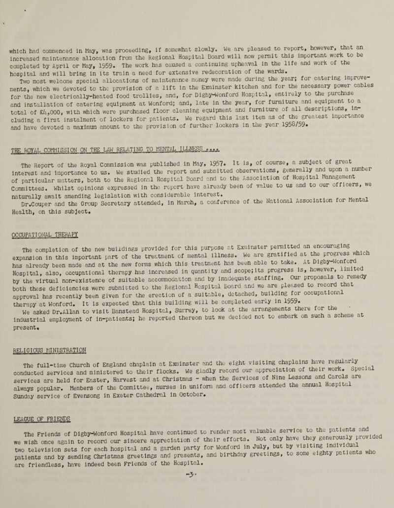 increased maintenance allocation from the Regional Hospital Board will now permit this important work to be completed by April or May, 1959. The work has caused a continuing upheaval in the life and work of the hospital and will bring in its train a need for extensive redecoration of the wards. Two most welcome special allocations of maintenance money were made during the year; for catering improve¬ ments, which we devoted to the provision of a lift in the Exminster kitchen and for the necessary power cables for the new electrically-heated food trollies, and, for Digby-Wonford Hospital, entirely to the purchase and installation of catering equipment at Wonford; and, late in the year, for furniture and equipment to a total of £iu000, with which were purchased floor cleaning equipment and furniture of all descriptions, in¬ cluding a first instalment of lockers for patients. We regard this last item as of the greatest importance and have devoted a maximum amount to the provision of further lockers in the year 195o/59. THE ROYAL COMMISSION ON THE LAW RELATING TO MENTAL..ILLNEgS^e^ The Report of the Royal Commission was published in May, 1957. is» of course, a subject of great Interest and importance to us# We studied the report and submitted observations, generally and upon a nun er of particular matters, both to the Regional Hospital Board and to the Association of Hospital Management Committees. Whilst opinions expressed in the report have already been of value to us and to our oificers, we naturally await amending legislation with considerable interest. Dr.Couper and the Group Secretary attended, in March, a conference of the National Association Health, on this subject. for Mental OCCUPATIONAL THERAPY The completion of the new buildings provided for this purpose at Exminster permitted an encouraging expansion in this important part of the treatment of mental illness. We are gratified at the progress which has already been made and at the new forms which this treatment has been able to take. At Digby-Wonford Hospital, also, occupational therapy has increased in quantity and scope;its progress is, however, im e by the virtual non-existence of suitable accommodation and by inadequate staffing. Our proposals to remedy both these deficiencies were submitted to the Regional Hospital Board and we are pleased to record that approval has recently been given for the erection of a suitable, detached, building for occupations, therapy at Wonford. It is expected that this building will be completed early in 1959. We asked Dr.Allan to visit Banstead Hospital, Surrey, to look at the arrangements there for t e industrial employment of in-patients; he reported thereon but we decided not to embark on such a scheme at present. RELIGIOUS MINISTRATION The full-time Church of England chaplain at Exminster and the eight visiting chaplains have regularly . conducted services and ministered to their flocks. We gladly record our appreciation of their work. Special services are held for Easter, Harvest and at Christmas - when the Services of Nine Lessons and Carols are always popular. Members of the Committee, nurses in uniform and officers attended the annual ospitu Sunday service of Evensong in Exeter Cathedral in October. LEAGUE OF FRIENDS The Friends of Digby-Wonford Hospital have continued to render most valuable service to the patients and we wish once again to record our sincere appreciation of their efforts. Not only have they generouo y pr two television sets for each hospital and a garden party for Wonford in July, but by visiting inciv e. patients and by sending Christmas greetings and presents, and birthday greetings, to some eighty pa are friendless, have indeed been Friends of the Hospital. -y*