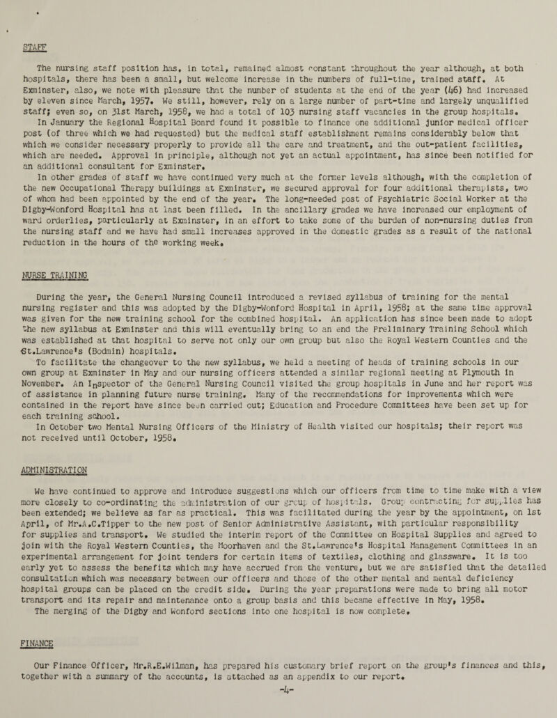 STAFF The nursing staff position has, in total, remained almost constant throughout the year although, at both hospitals, there has been a small, but welcome increase in the numbers of full-time, trained staff. At Exmlnster, also, we note with pleasure that the number of students at the end of the year (46) had increased by eleven since March, 1957« We still, however, rely on a large number of part-time and largely unqualified staff; even so, on 31st March, 1958, we had a total of 103 nursing staff vacancies in the group hospitals. In January the Regional Hospital Board found it possible to finance one additional junior medical officer post (of three which we had requested) but the medical staff establishment remains considerably below that which we consider necessary properly to provide all the care and treatment, and the out-patient facilities, which are needed. Approval in principle, although not yet an actual appointment, has since been notified for an additional consultant for Exminster. In other grades of staff we have continued very much at the former levels although, with the completion of the new Occupational Therapy buildings at Exminster, we secured approval for four additional therapists, two of whom had been appointed by the end of the year. The long-needed post of Psychiatric Social Worker at the Dlgby-Wonford Hospital has at last been filled. In the ancillary grades we have increased our employment of ward orderlies, particularly at Exminster, in an effort to take some of the burden of non-nursing duties from the nursing staff and we have had small increases approved in the domestic grades as a result of the national reduction in the hours of the working week. NURSE TRAINING During the year, the General Nursing Council introduced a revised syllabus of training for the mental nursing register and this was adopted by the Digby-Wonford Hospital in April, 1958; at the same time approval was given for the new training school for the combined hospital. An application has since been made to adopt the new syllabus at Exminster and this will eventually bring to an end the Preliminary Training School which was established at that hospital to serve not only our own group but also the Royal Western Counties and the -St. Lawrence’s (Bodmin) hospitals. To facilitate the changeover to the new syllabus, we held a meeting of heads of training schools in our own group at Exminster In May and our nursing officers attended a similar regional meeting at Plymouth in November. An Inspector of the General Nursing Council visited the group hospitals in June and her report was of assistance in planning future nurse training. Many of the recommendations for improvements which were contained in the report have since been carried out; Education and Procedure Committees have been set up for each training school. In October two Mental Nursing Officers of the Ministry of Health visited our hospitals; their report was not received until October, 1958. ADMINISTRATION We have continued to approve and introduce suggestions which our officers from time to time make with a view more closely to co-ordinating the administration of our group of hospitals. Group contracting for supplies has been extended; we believe as far as practical. This was facilitated during the year by the appointment, on 1st April, of Mr.A.C.Tipper to the new post of Senior Administrative Assistant, with particular responsibility for supplies and transport. We studied the interim report of the Committee on Hospital Supplies and agreed to join with the Royal Western Counties, the Moorhaven and the St.Lawrence’s Hospital Management Committees in an experimental arrangement for joint tenders for certain items of textiles, clothing and glassware. It is too early yet to assess the benefits which may have accrued from the venture, but we are satisfied that the detailed consultation which was necessary between our officers and those of the other mental and mental deficiency hospital groups can be placed on the credit side. During the year preparations were made to bring all motor transport and its repair and maintenance onto a group basis and this became effective in May, 1958. The merging of the Digby and Wonford sections into one hospital is now complete, FINANCE Our Finance Officer, Mr.R.E.Wilman, has prepared his customary brief report on the group’s finances and this, together with a summary of the accounts, is attached as an appendix to our report. -4-