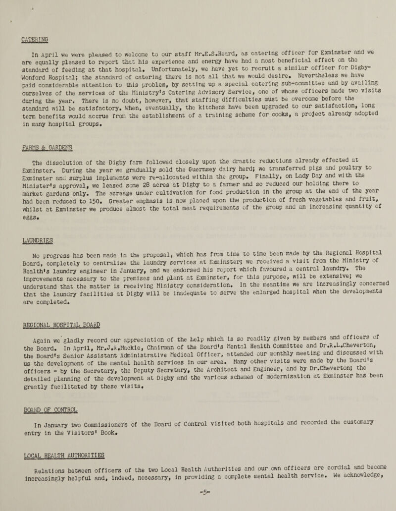 CATERING In April we were pleased to welcome to our staff Mr.E.S.Heard, as catering officer for Exminster and we are equally pleased to report that his experience and energy have had a most beneficial effect on tfhj standard of feeding at that hospital# Unfortunately, we have yet to recruit a similar officer for Digby- Wonford Hospital; the standard of catering there is not all that we would desire# Nevertheless we have paid considerable attention to this problem# by setting up a special catering sub-committee and by availing ourselves of the services of the Ministry's Catering Advisory Service# one of whose officers made two visits during the year# There is no doubt, however, that staffing difficulties must be overcome before the standard will be satisfactory. When, eventually, the kitchens have been upgraded to our satisfaction, long term benefits would accrue from the establishment of a training scheme for cooks, a project already adopted in many hospital groups. FARMS & GARDENS The dissolution of the Digby farm followed closely upon the drastic reductions already effected at Exminster. During the year we gradually sold the Guernsey dairy herd; we transferred pigs ^nd poultry to Exminster and surplus implements were re-allocated within the group. Finally, on Lady Day and with the Minister’s approval, we leased some 28 acres at Digby to a fanner and so reduced our holding there to market gardens only. The acreage under cultivation for food production in the group at the end of the ye-r had been reduced to 150. Greater emphasis is now placed upon the production of fresh vegetables and fruit# whilst at Exminster we produce almost the total meat requirements of the group and an increasing quantity of eggs. LAUNDRIES No progress has been made in the proposal, which has from time to time be^n made by the Regional Hospital Board, completely to centralise the laundry services at Exminster; we received a visit from the Ministry of Health’s laundry engineer in January, and we endorsed his report which favoured a central laundry. The improvements necessary to the premises and plant at Exminster, for this purpose, will be extensive; we understand that the matter is receiving Ministry consideration. In the meantime we are increasingly concerned that the laundry facilities at Digby will be inadequate to serve the enlarged hospital when the developments are completed. REGIONAL HOSPITAL BOARD Again we gladly record our appreciation of the help which is so readily given by members and officers of the Board. In April, Mr.J.R.Mackie, Chairman of the Board’s Mental Health Committee and Dr.R.L.Cheverton, the Board’s Senior Assistant Administrative Medical Officer, attended our monthly meeting and discussed with us the development of the mental health services in our area. Many other visits were made by the Board’s officers - by the Secretary, the Deputy Secretary, the Architect and Engineer, and by Dr.Cheverton; the detailed planning of the development at Digby and the various schemes of modernisation at Exminster has been greatly facilitated by these visits. DOARD OF CONTROL In January two Commissioners of the Board of Control visited both hospitals and recorded the customary entry in the Visitors’ Book. LOCAL HEALTH AUTHORITIES Relations between officers of the two Local Health Authorities and our own officers are cordial and become increasingly helpful and, indeed, necessary, in providing a complete mental health service. We acknowledge, -5“