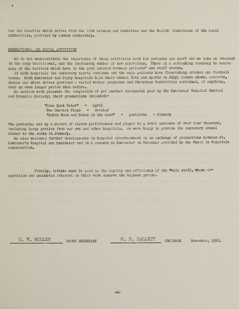 # too the benefits which derive from the link between our Committee and the Health Committees of the Local Authorities, provided by common membership, RECREATIONAL AND SOCIAL ACTIVITIES We do not underestimate the importance of those activities both for patients and staff and we take an interest in the many traditional, and the increasing number of new activities. There is a refreshing tendency to remove some of the barriers which have in the past existed between patients’ and staff events. At both hospitals the customary sports continue and the male patients have flourishing cricket and football teams. Both Exminster and Digby hospitals held their annual fete and sports in July; cinema shows, concerts, dances and whist drives provided a varied winter programme and Christmas festivities continued, if anything, over an even longer period than before. We mention with pleasure the completion of yet another successful year by the Exminster Hospital Musical and Dramatic Society; their productions included:- Come Back Peter - April ■Two One-Act Plays - October Robin Hood and Babes in the Wood pantomime - January The pantomime set up a record of eleven performances and played to a total audience of over four thousand, including large parties from our own and other hospitals. We were happy to provide the customary annual dinner to the casts in January, We also welcomed further developments in hospital entertainment in an exchange of productions between St, Lawrence’s Hospital and Exminster and in a concert at Exminster in November provided by the Music in Hospitals organisation. Finally, tribute must be paid to the loyalty and efficiency of the whole staff, whose co¬ operation and undoubted interest in their work deserve the highest praise. D. I. MILLER GROUP SECRETARY V7. B. HALLETT CHAIRMAN November, 1958. ■6-