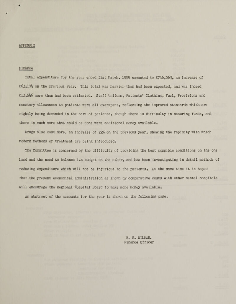 APPENDIX Finance Total expenditure for the year ended 31st March, 1958 amounted to £746,063, an Increase of £63,174 on the previous year. This total was heavier than had been expected, and was Indeed £13,546 more than had been estimated. Staff Uniform, Patients1 Clothing, Fuel, Provisions and monetary allowances to patients were all overspent, reflecting the improved standards which are rightly being demanded in the care of patients, though there is difficulty in securing funds, and there is much more that could be done were additional money available. Drugs also cost more, an increase of 27% on the previous year, showing the rapidity with which modern methods of treatment are being introduced. The Committee is concerned by the difficulty of providing the best possible conditions on the one hand and the need to balance its budget on the other, and has been investigating in detail methods of reducing expenditure which will not be injurious to the patients. At the same time it is hoped that the present economical administration as shown by comparative costs with other mental hospitals will encourage the Regional Hospital Board to make more money available. An abstract of the accounts for the year is shown on the following page. R. E. WILMAN. Finance Officer