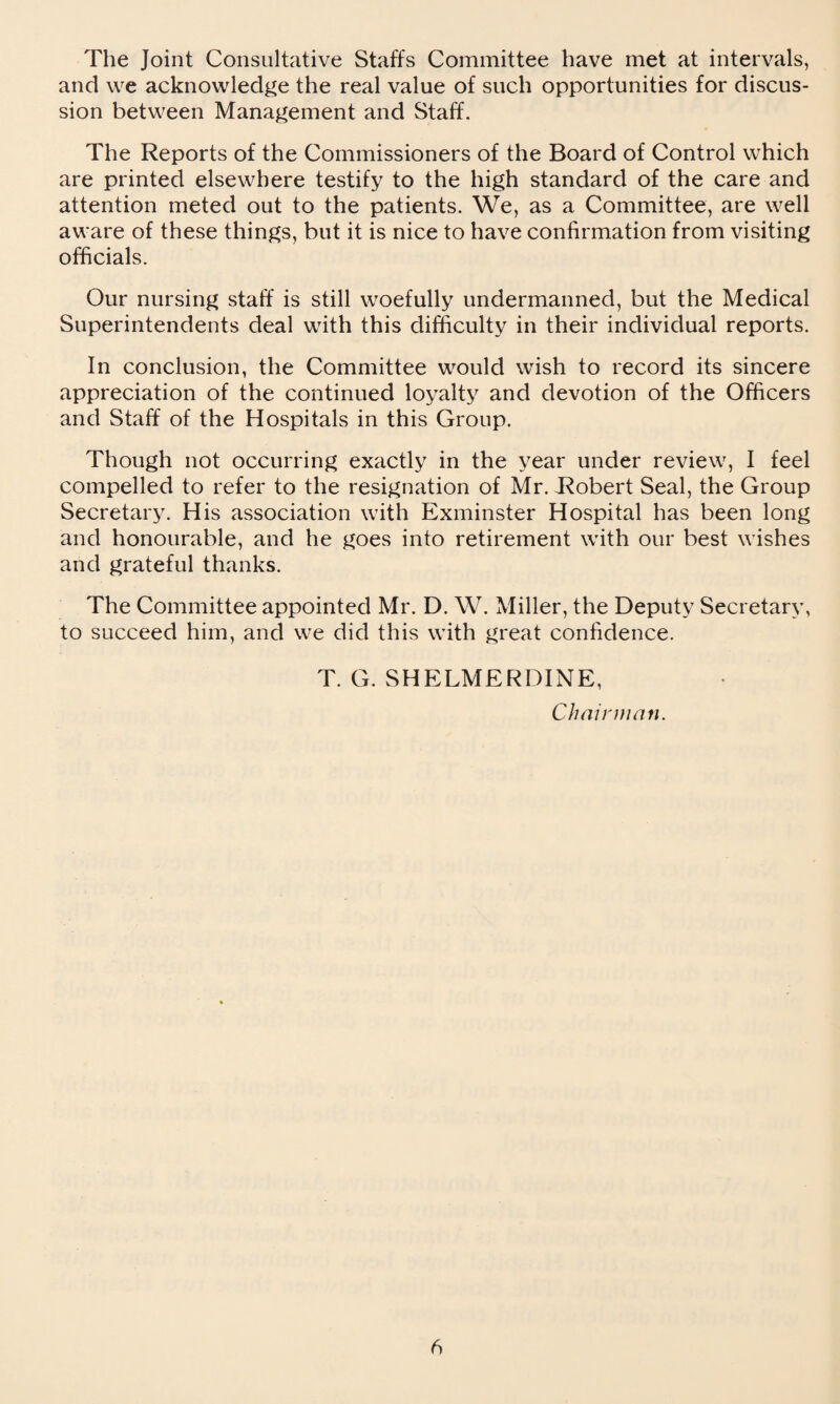 The Joint Consultative Staffs Committee have met at intervals, and we acknowledge the real value of such opportunities for discus¬ sion between Management and Staff. The Reports of the Commissioners of the Board of Control which are printed elsewhere testify to the high standard of the care and attention meted out to the patients. We, as a Committee, are well aware of these things, but it is nice to have confirmation from visiting officials. Our nursing staff is still woefully undermanned, but the Medical Superintendents deal with this difficulty in their individual reports. In conclusion, the Committee would wish to record its sincere appreciation of the continued loyalty and devotion of the Officers and Staff of the Hospitals in this Group. Though not occurring exactly in the year under review, I feel compelled to refer to the resignation of Mr. Robert Seal, the Group Secretary. His association with Exminster Hospital has been long and honourable, and he goes into retirement with our best wishes arid grateful thanks. The Committee appointed Mr. D. W. Miller, the Deputy Secretary, to succeed him, and we did this with great confidence. T. G. SHELMERDINE, Chairman. b