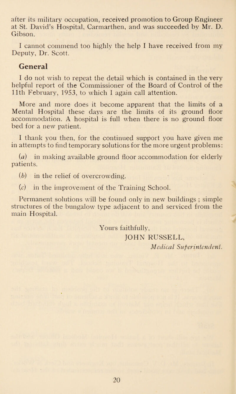 after its military occupation, received promotion to Group Engineer at St. David’s Hospital, Carmarthen, and was succeeded by Mr. D. Gibson. I cannot commend too highly the help I have received from my Deputy, Dr. Scott. General I do not wish to repeat the detail which is contained in the very helpful report of the Commissioner of the Board of Control of the lltli February, 1953, to which I again call attention. More and more does it become apparent that the limits of a Mental Hospital these days are the limits of its ground floor accommodation. A hospital is full when there is no ground floor bed for a new patient. I thank you then, for the continued support you have given me in attempts to find temporary solutions for the more urgent problems: (a) in making available ground floor accommodation for elderly patients. (b) in the relief of overcrowding. (c) in the improvement of the Training School. Permanent solutions will be found only in new buildings ; simple structures of the bungalow type adjacent to and serviced from the main Hospital. Yours faithfully, JOHN RUSSELL, Medical Superintendent.