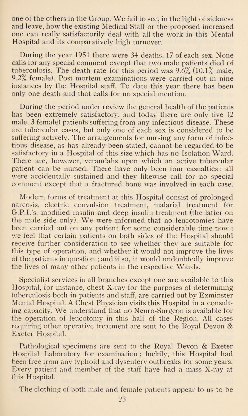 one of the others in the Group. We fail to see, in the light of sickness and leave, how the existing Medical Staff or the proposed increased one can really satisfactorily deal with all the work in this Mental Hospital and its comparatively high turnover. During the year 1951 there were 34 deaths, 17 of each sex. None calls for any special comment except that two male patients died of tuberculosis. The death rate for this period was 9.6% (10.1% male, 9.2% female). Post-mortem examinations were carried out in nine instances by the Hospital staff. To date this year there has been only one death and that calls for no special mention. During the period under review the general health of the patients has been extremely satisfactory, and today there are only five (2 male, 3 female) patients suffering from any infectious disease. These are tubercular cases, but only one of each sex is considered to be suffering actively. The arrangements for nursing any form of infec¬ tious disease, as has already been stated, cannot be regarded to be satisfactory in a Hospital of this size which has no Isolation Ward. There are, however, verandahs upon which an active tubercular patient can be nursed. There have only been four casualties ; all were accidentally sustained and they likewise call for no special comment except that a fractured bone was involved in each case. Modern forms of treatment at this Hospital consist of prolonged narcosis, electric convulsion treatment, malarial treatment for G.P.I.’s, modified insulin and deep insulin treatment (the latter on the male side only). We were informed that no leucotomies have been carried out on any patient for some considerable time now ; we feel that certain patients on both sides of the Hospital should receive further consideration to see whether they are suitable for this type of operation, and whether it would not improve the lives of the patients in question ; and if so, it would undoubtedly improve the lives of many other patients in the respective Wards. Specialist services in all branches except one are available to this Hospital, for instance, chest X-ray for the purposes of determining tuberculosis both in patients and staff, are carried out by Exminster Mental Hospital. A Chest Physician visits this Hospital in a consult¬ ing capacity. We understand that no Neuro-Surgeon is available for the operation of leucotomy in this half of the Region. All cases requiring other operative treatment are sent to the Royal Devon & Exeter Hospital. Pathological specimens are sent to the Royal Devon & Exeter Hospital Laboratory for examination ; luckily, this Hospital had been free from any typhoid and dysentery outbreaks for some years. Every patient and member of the staff have had a mass X-ray at this Hospital. The clothing of both male and female patients appear to us to be