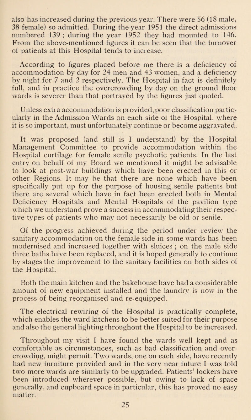 also has increased during the previous year. There were 56 (18 male, 38 female) so admitted. During the year 1951 the direct admissions numbered 139 ; during the year 1952 they had mounted to 146. From the above-mentioned figures it can be seen that the turnover of patients at this Hospital tends to increase. According to figures placed before me there is a deficiency of accommodation by day for 24 men and 43 women, and a deficiency by night for 7 and 2 respectively. The Hospital in fact is definitely full, and in practice the overcrowding by day on the ground floor wards is severer than that portrayed by the figures just quoted. Unless extra accommodation is provided, poor classification partic¬ ularly in the Admission Wards on each side of the Hospital, where it is so important, must unfortunately continue or become aggravated. It was proposed (and still is I understand) by the Hospital Management Committee to provide accommodation within the Hospital curtilage for female senile psychotic patients. In the last entry on behalf of my Board we mentioned it might be advisable to look at post-war buildings which have been erected in this or other Regions. It may be that there are none which have been specifically put up for the purpose of housing senile patients but there are several which have in fact been erected both in Mental Deficiency Hospitals and Mental Hospitals of the pavilion type which we understand prove a success in accommodating their respec¬ tive types of patients who may not necessarily be old or senile. Of the progress achieved during the period under review the sanitary accommodation on the female side in some wards has been modernised and increased together with sluices ; on the male side three baths have been replaced, and it is hoped generally to continue by stages the improvement to the sanitary facilities on both sides of the Hospital. Both the main kitchen and the bakehouse have had a considerable amount of new equipment installed and the laundry is now in the process of being reorganised and re-equipped. The electrical rewiring of the Hospital is practically complete, which enables the ward kitchens to be better suited for their purpose and also the general lighting throughout the Hospital to be increased. Throughout my visit I have found the wards well kept and as comfortable as circumstances, such as bad classification and over¬ crowding, might permit. Two wards, one on each side, have recently had new furniture provided and in the very near future I was told two more wards are similarly to be upgraded. Patients’ lockers have been introduced wherever possible, but owing to lack of space generally, and cupboard space in particular, this has proved no easy matter.