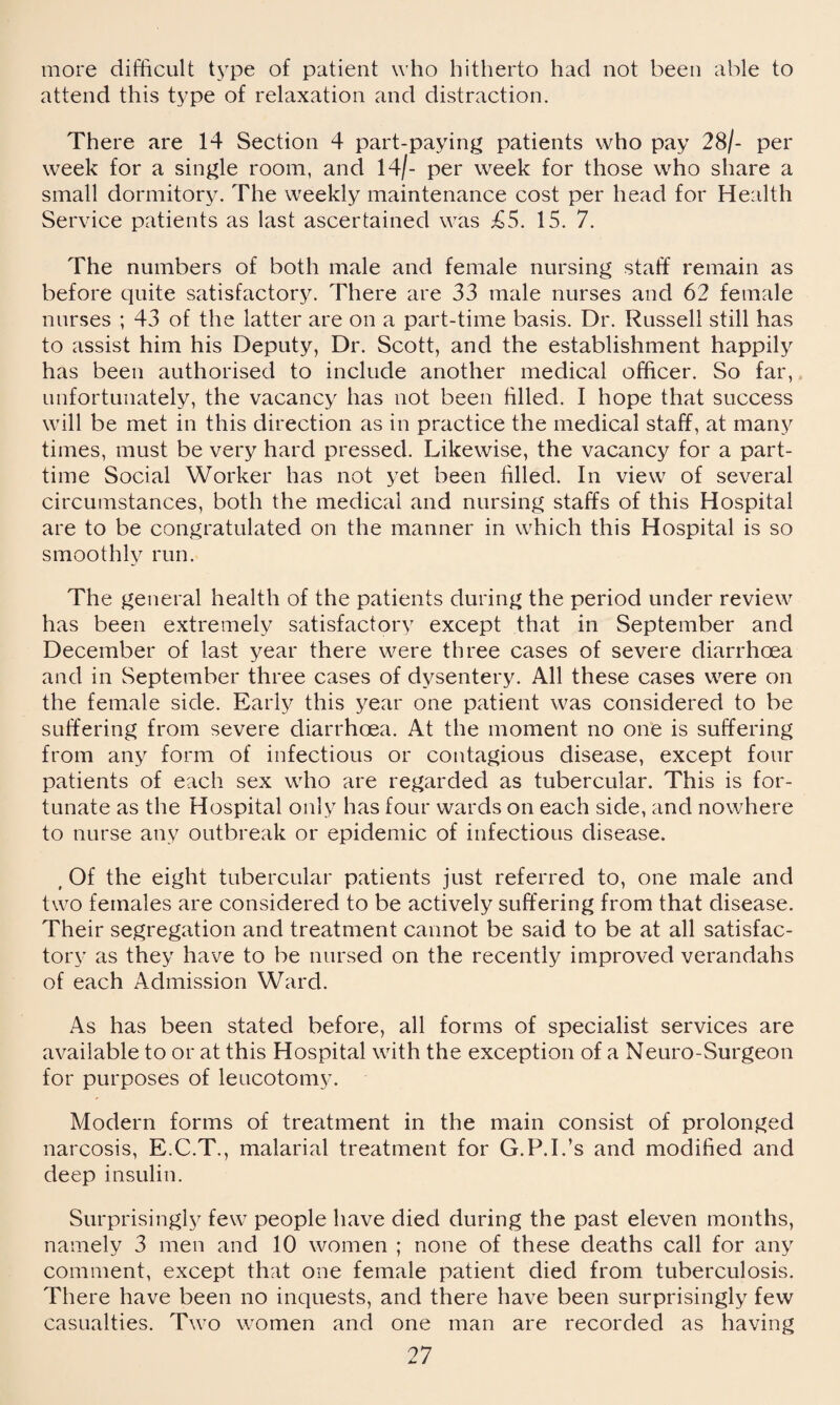 more difficult type of patient who hitherto had not been able to attend this type of relaxation and distraction. There are 14 Section 4 part-paying patients who pay 28/- per week for a single room, and 14/- per week for those who share a small dormitory. The weekly maintenance cost per head for Health Service patients as last ascertained was £5. 15. 7. The numbers of both male and female nursing staff remain as before quite satisfactory. There are 33 male nurses and 62 female nurses ; 43 of the latter are on a part-time basis. Dr. Russell still has to assist him his Deputy, Dr. Scott, and the establishment happily has been authorised to include another medical officer. So far, unfortunately, the vacancy has not been filled. I hope that success will be met in this direction as in practice the medical staff, at many times, must be very hard pressed. Likewise, the vacancy for a part- time Social Worker has not yet been filled. In view of several circumstances, both the medical and nursing staffs of this Hospital are to be congratulated on the manner in which this Hospital is so smoothly run. The general health of the patients during the period under review has been extremely satisfactory except that in September and December of last year there were three cases of severe diarrhoea and in September three cases of dysentery. All these cases were on the female side. Early this year one patient was considered to be suffering from severe diarrhoea. At the moment no one is suffering from any form of infectious or contagious disease, except four patients of each sex who are regarded as tubercular. This is for¬ tunate as the Hospital only has four wards on each side, and nowhere to nurse any outbreak or epidemic of infectious disease. , Of the eight tubercular patients just referred to, one male and two females are considered to be actively suffering from that disease. Their segregation and treatment cannot be said to be at all satisfac¬ tory as they have to be nursed on the recently improved verandahs of each Admission Ward. As has been stated before, all forms of specialist services are available to or at this Hospital with the exception of a Neuro-Surgeon for purposes of leucotomy. Modern forms of treatment in the main consist of prolonged narcosis, E.C.T., malarial treatment for G.P.I.’s and modified and deep insulin. Surprisingly few people have died during the past eleven months, namely 3 men and 10 women ; none of these deaths call for any comment, except that one female patient died from tuberculosis. There have been no inquests, and there have been surprisingly few casualties. Two women and one man are recorded as having