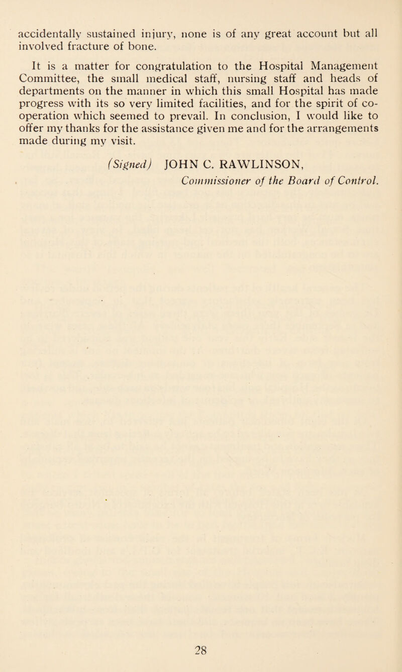 accidentally sustained injury, none is of any great account but all involved fracture of bone. It is a matter for congratulation to the Hospital Management Committee, the small medical staff, nursing staff and heads of departments on the manner in which this small Hospital has made progress with its so very limited facilities, and for the spirit of co¬ operation which seemed to prevail. In conclusion, I would like to offer my thanks for the assistance given me and for the arrangements made during my visit. (Signed) JOHN C. RAWLINSON, Commissioner of the Board of Control.