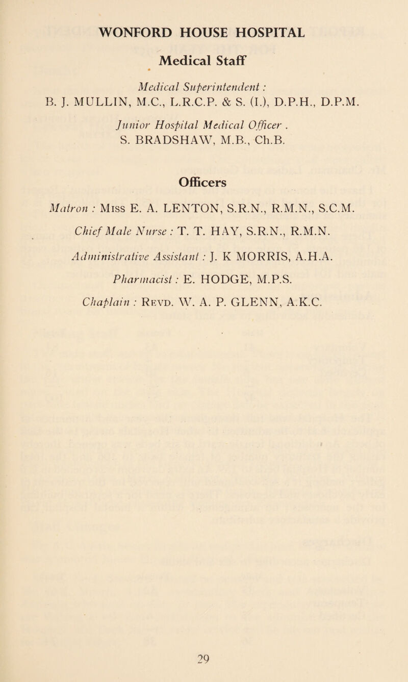 WONFORD HOUSE HOSPITAL Medical Staff Medical Superintendent: B. J. MULLIN, M.C., L.R.C.P. & S. (I.), D.P.H., D.P.M. Junior Hospital Medical Officer . S. BRADSHAW, M.B., Ch.B. Officers Matron : Miss E. A. LENTON, S.R.N., R.M.N., S.C.M. Chief Male Nurse : T. T. HAY, S.R.N., R.M.N. Administrative Assistant : J. K MORRIS, A.H.A. Pharmacist: E. HODGE, M.P.S. Chaplain : Revd. W. A. P. GLENN, A.K.C.