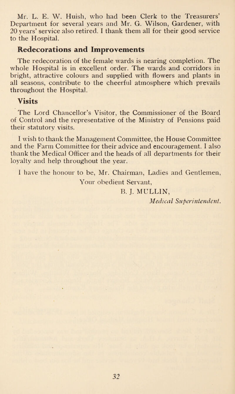 Mr. L. E. W. Huish, who had been Clerk to the Treasurers’ Department for several years and Mr. G. Wilson, Gardener, with 20 years’ service also retired. I thank them all for their good service to the Hospital. Redecorations and Improvements The redecoration of the female wards is nearing completion. The whole Hospital is in excellent order. The wards and corridors in bright, attractive colours and supplied with flowers and plants in all seasons, contribute to the cheerful atmosphere which prevails throughout the Hospital. Visits The Lord Chancellor’s Visitor, the Commissioner of the Board of Control and the representative of the Ministry of Pensions paid their statutory visits. I wish to thank the Management Committee, the House Committee and the Farm Committee for their advice and encouragement. I also thank the Medical Officer and the heads of all departments for their loyalty and help throughout the year. I have the honour to be, Mr. Chairman, Ladies and Gentlemen, Your obedient Servant, B. J. MULLIN, Medical Superintendent.