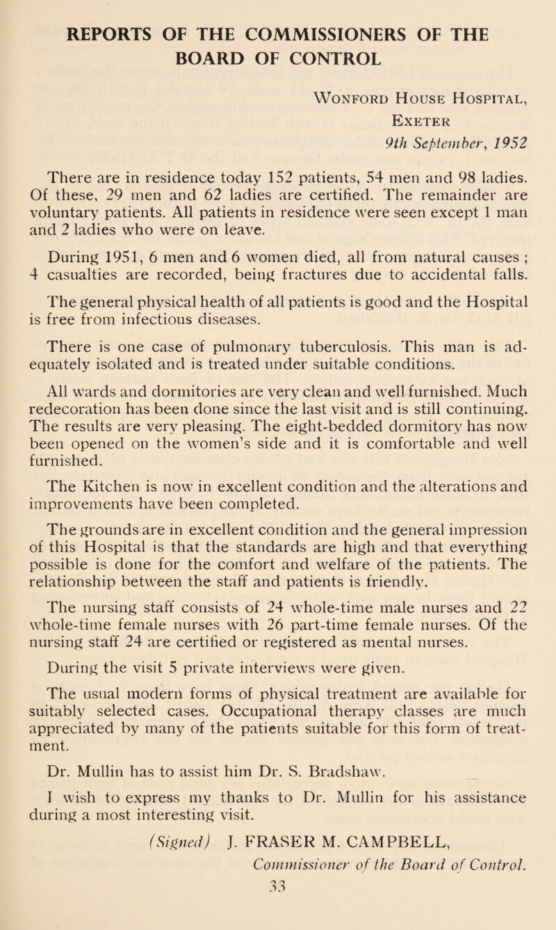 REPORTS OF THE COMMISSIONERS OF THE BOARD OF CONTROL Wonford House Hospital, Exeter 9 th September, 1952 There are in residence today 152 patients, 54 men and 98 ladies. Of these, 29 men and 62 ladies are certified. The remainder are voluntary patients. All patients in residence were seen except 1 man and 2 ladies who were on leave. During 1951, 6 men and 6 women died, all from natural causes ; 4 casualties are recorded, being fractures due to accidental falls. The general physical health of all patients is good and the Hospital is free from infectious diseases. There is one case of pulmonary tuberculosis. This man is ad¬ equately isolated and is treated under suitable conditions. All wards and dormitories are very clean and well furnished. Much redecoration has been done since the last visit and is still continuing. The results are very pleasing. The eight-bedded dormitory has now been opened on the women’s side and it is comfortable and well furnished. The Kitchen is now in excellent condition and the alterations and improvements have been completed. The grounds are in excellent condition and the general impression of this Hospital is that the standards are high and that everything possible is done for the comfort and welfare of the patients. The relationship between the staff and patients is friendly. The nursing staff consists of 24 whole-time male nurses and 22 whole-time female nurses with 26 part-time female nurses. Of the nursing staff 24 are certified or registered as mental nurses. During the visit 5 private interviews were given. The usual modern forms of physical treatment are available for suitably selected cases. Occupational therapy classes are much appreciated by many of the patients suitable for this form of treat¬ ment. Dr. Mullin has to assist him Dr. S. Bradshaw. I wish to express my thanks to Dr. Mullin for his assistance during a most interesting visit. (Signed) J. FRASER M. CAMPBELL, Commissioner of the Board of Control.