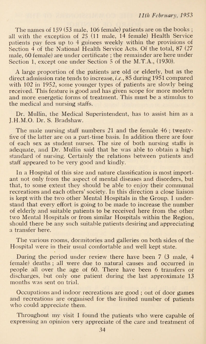 11th February, 1953 The names of 159 (53 male, 106 female) patients are on the books ; all with the exception of 25 (11 male, 14 female) Health Service patients pay fees up to 4 guinees weekly within the provisions of Section 4 of the National Health Service Acts. Of the total, 87 (27 male, 60 female) are under certificate ; the remainder are here under Section 1, except one under Section 5 of the M.T.A., (1930). A large proportion of the patients are old or elderly, but as the direct admission rate tends to increase, i.e., 85 during 1951 compared with 102 in 1952, some younger types of patients are slowly being received. This feature is good and has given scope for more modern and more energetic forms of treatment. This must be a stimulus to the medical and nursing staffs. Dr. Mullin, the Medical Superintendent, has to assist him as a J.H.M.O. Dr. S. Bradshaw. The male nursing staff numbers 21 and the female 46 ; twenty- live of the latter are on a part-time basis. In addition there are four of each sex as student nurses. The size of both nursing staffs is adequate, and Dr. Mullin said that he was able to obtain a high standard of nursing. Certainly the relations between patients and staff appeared to be very good and kindly. In a Hospital of this size and nature classification is most import¬ ant not only from the aspect of mental diseases and disorders, but that, to some extent they should be able to enjoy their communal recreations and each others’ society. In this direction a close liaison is kept with the two other Mental Hospitals in the Group. I under¬ stand that every effort is going to be made to increase the number of elderly and suitable patients to be received here from the other two Mental Hospitals or from similar Hospitals within the Region, should there be any such suitable patients desiring and appreciating a transfer here. The various rooms, dormitories and galleries on both sides of the Hospital were in their usual comfortable and well kept state. During the period under review there have been 7 (3 male, 4 female) deaths ; all were due to natural causes and occurred in people all over the age of 60. There have been 6 transfers or discharges, but only one patient during the last approximate 13 months was sent on trial. Occupations and indoor recreations are good ; out of door games and recreations are organised for the limited number of patients who could appreciate them. Throughout my visit I found the patients who were capable of expressing an opinion very appreciate of the care and treatment of