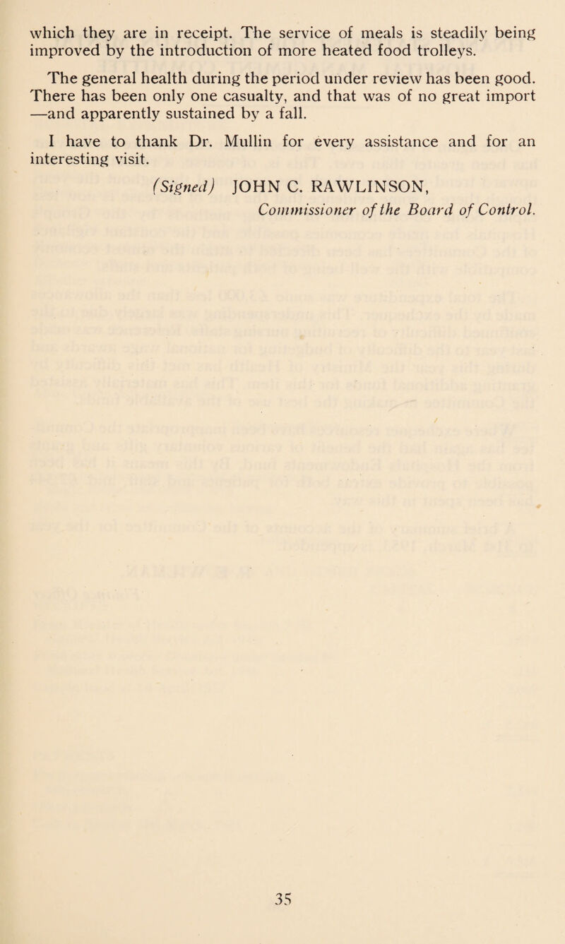 which they are in receipt. The service of meals is steadily being improved by the introduction of more heated food trolleys. The general health during the period under review has been good. There has been only one casualty, and that was of no great import —and apparently sustained by a fall. I have to thank Dr. Mullin for every assistance and for an interesting visit. (Signed) JOHN C. RAWLINSON, Commissioner of the Board of Control.
