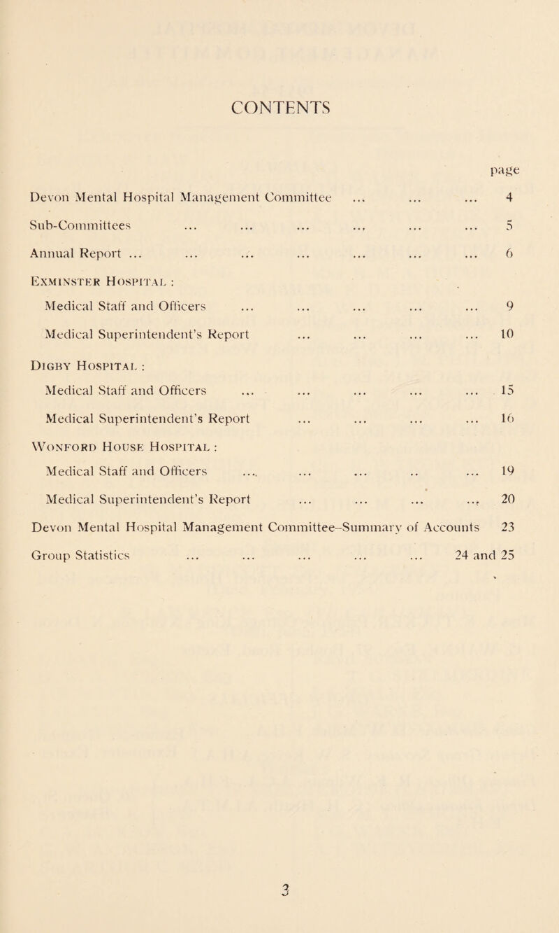 CONTENTS page Devon Mental Hospital Management Committee Sub-Committees Annual Report ... Exminster Hospital : Medical Staff and Officers Medical Superintendent’s Report Digby Hospital : Medical Staff and Officers ... Medical Superintendent’s Report Wonford House Hospital : Medical Staff and Officers Medical Superintendent’s Report ... ... ... ..f Devon Mental Hospital Management Committee-Summary of Accounts 4 5 6 9 10 15 16 19 20 23 Group Statistics 24 and 25
