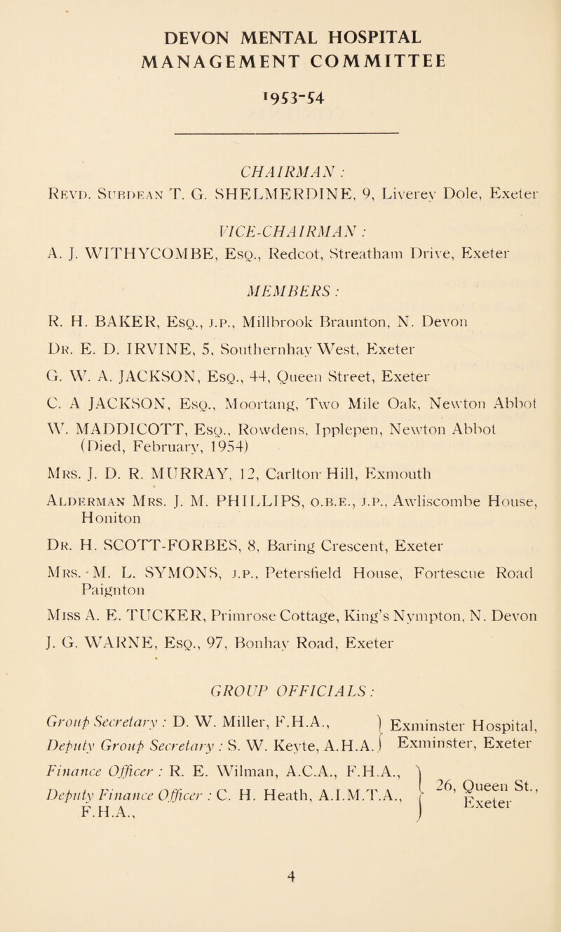 MANAGEMENT COMMITTEE CHAIRMAN : Revd. Subdean T. G. SHELMERDINE, 9, Liverey Dole, Exeter VICE-CHAIRMAN : A. J. WITHYCOMBE, Esq., Redcot, Streatham Drive, Exeter MEMBERS : R. H. BAKER, Esq., j.p., Millbrook Braunton, N. Devon Dr. E. D. IRVINE, 5, Southernhay West, Exeter G. W. A. JACKSON, Esq., 44, Oueen Street, Exeter C. A JACKSON, Esq., Moortang, Two Mile Oak, Newton Abbot W. MADDICOTT, Eso., Rowdens, Ipplepen, Newton Abbot (Died, February, 1954) Mrs. J. D. R. MURRAY, 12, Carlton* Hill, Exmouth Alderman Mrs. J. M. PHILLIPS, o.b.e., j.p., Awliscombe House, Honiton Dr. H. SCOTT-FORBES, 8, Baring Crescent, Exeter Mrs.'M. L. SYMONS, j.p., Petersfield House, Fortescue Road Paignton Miss A. E. TUCKER, Primi •ose Cottage, King’s Nympton, N. Devon J. G. WARNE, Esq., 97, Bonhay Road, Exeter GROUP OFFICIALS: Group Secretary : D. W. Miller, F.H.A., ) Exminster Hospital, Deputy Group Secretary : S. W. Keyte, A.H.A. I Exminster, Exeter Finance Officer : R. E. Wilman, A.C.A., F.H.A., Deputv Finance Officer : C. H. Heath, A.I.M.T.A., F.H.A., 26, Queen St., Exeter