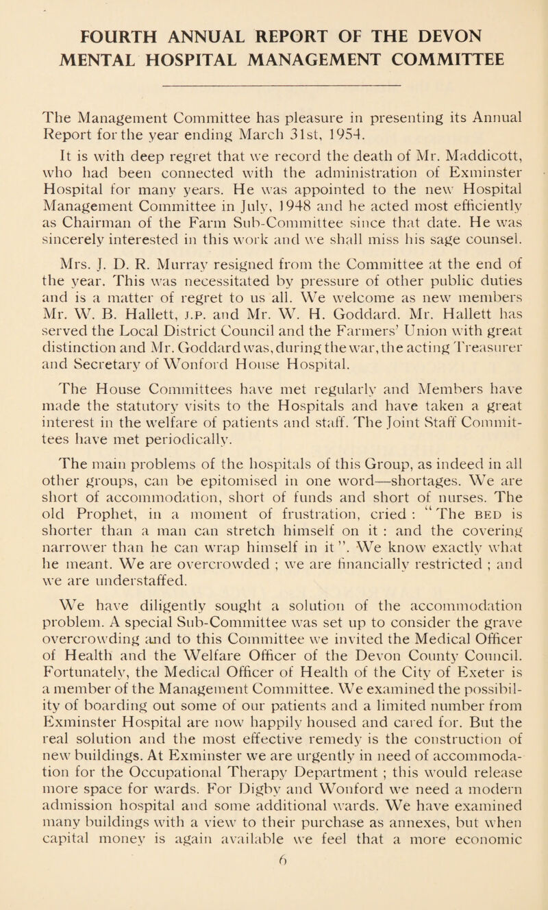 FOURTH ANNUAL REPORT OF THE DEVON MENTAL HOSPITAL MANAGEMENT COMMITTEE The Management Committee has pleasure in presenting its Annual Report for the year ending March 31st, 1954. It is with deep regret that we record the death of Mr. Maddicott, who had been connected with the administration of Exminster Hospital for many years. He was appointed to the new Hospital Management Committee in July, 1948 and he acted most efficiently as Chairman of the Farm Sub-Committee since that date. He was sincerely interested in this work and we shall miss his sage counsel. Mrs. J. D. R. Murray resigned from the Committee at the end of the year. This was necessitated by pressure of other public duties and is a matter of regret to us all. We welcome as new members Mr. W. B. Hallett, j.p. and Mr. W. H. Goddard. Mr. Hallett has served the Local District Council and the Farmers’ Union with great distinction and Mr. Goddard was, during the war, the acting Treasurer and Secretary of Wonford House Hospital. The House Committees have met regularly and Members have made the statutory visits to the Hospitals and have taken a great interest in the welfare of patients and staff. The Joint Staff Commit¬ tees have met periodically. The main problems of the hospitals of this Group, as indeed in all other groups, can be epitomised in one word—shortages. We are short of accommodation, short of funds and short of nurses. The old Prophet, in a moment of frustration, cried : The bed is shorter than a man can stretch himself on it : and the covering narrower than he can wrap himself in it ”. We know exactly what he meant. We are overcrowded ; we are financially restricted ; and we are understaffed. We have diligently sought a solution of the accommodation problem. A special Sub-Committee was set up to consider the grave overcrowding and to this Committee we invited the Medical Officer of Health and the Welfare Officer of the Devon County Council. Fortunately, the Medical Officer of Health of the City of Exeter is a member of the Management Committee. We examined the possibil¬ ity of boarding out some of our patients and a limited number from Exminster Hospital are now happily housed and cared for. But the real solution and the most effective remedy is the construction of new buildings. At Exminster we are urgently in need of accommoda¬ tion for the Occupational Therapy Department ; this would release more space for wards. For Digby and Wonford we need a modern admission hospital and some additional wards. We have examined many buildings with a view to their purchase as annexes, but when capital money is again available we feel that a more economic