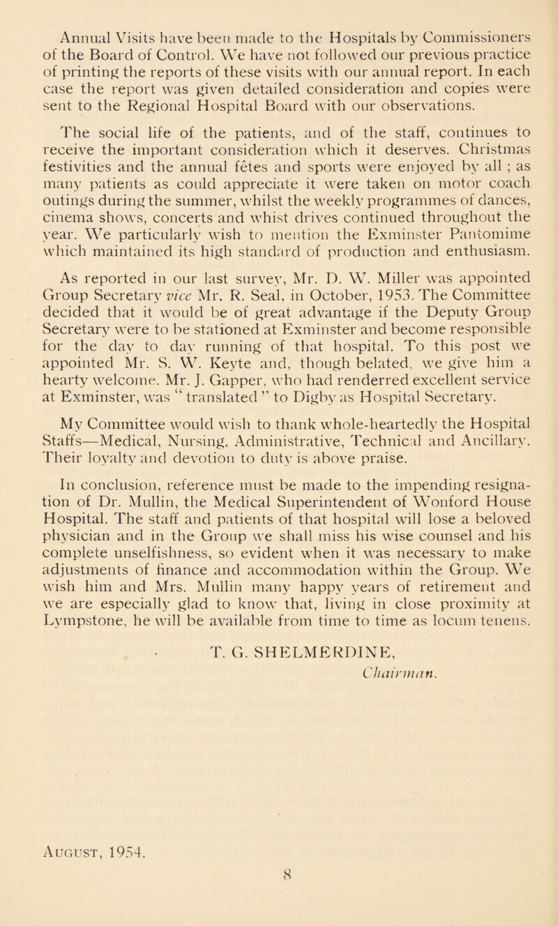 Annual Visits have been made to the Hospitals by Commissioners of the Board of Control. We have not followed our previous practice of printing the reports of these visits with our annual report. In each case the report was given detailed consideration and copies were sent to the Regional Hospital Board with our observations. The social life of the patients, and of the staff, continues to receive the important consideration which it deserves. Christmas festivities and the annual fetes and sports were enjoyed by all ; as many patients as could appreciate it were taken on motor coach outings during the summer, whilst the weekly programmes of dances, cinema shows, concerts and whist drives continued throughout the year. We particularly wish to mention the Exminster Pantomime which maintained its high standard of production and enthusiasm. As reported in our last survey, Mr. D. W. Miller was appointed Group Secretary vice Mr. R. Seal, in October, 1953. The Committee decided that it would be of great advantage if the Deputy Group Secretary were to be stationed at Exminster and become responsible for the day to day running of that hospital. To this post we appointed Mr. S. W. Keyte and, though belated, we give him a hearty welcome. Mr. J. Gapper, who had renderred excellent service at Exminster, was “ translated ” to Digby as Hospital Secretary. My Committee would wish to thank whole-heartedly the Hospital Staffs—Medical, Nursing, Administrative, Technical and Ancillary. Their loyalty and devotion to duty is above praise. In conclusion, reference must be made to the impending resigna¬ tion of Dr. Mullin, the Medical Superintendent of Wonford House Hospital. The staff and patients of that hospital will lose a beloved physician and in the Group we shall miss his wise counsel and his complete unselfishness, so evident when it was necessary to make adjustments of finance and accommodation within the Group. We wish him and Mrs. Mullin many happy years of retirement and we are especially glad to know that, living in close proximity at Lympstone, he will be available from time to time as locum tenens. T. G. SHELMERDINE, Chairman. August, 1954.