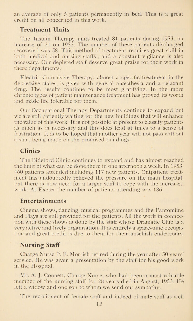 an average of only 5 patients permanently in bed. This is a great credit on all concerned in this work. Treatment Units Idle Insulin Therapy units treated 81 patients during 1953, an increase of 21 on 1952. The number of these patients discharged recovered was 58. This method of treatment requires great skill in both medical and nursing staffs ; and a constant vigilance is also necessary. Our depleted staff deserve great praise for their work in these departments. Electric Convulsive Therapy, almost a specific treatment in the depressive states, is giyen with general anaesthesia and a relaxant drug. The results continue to be most gratifying. In the more chronic types of patient maintenance treatment has proved its worth and made life tolerable for them. Our Occupational Therapy Departments continue to expand but we are still patiently waiting for the new buildings that will enhance the value of this work. It is not possible at present to classify patients as much as is necessary and this does lead at times to a sense of frustration. It is to be hoped that another year will not pass without a start being made on the promised buildings. Clinics The Bideford Clinic continues to expand and has almost reached the limit of what can be done there in one afternoon a week. In 1953, 460 patients attended including 117 new patients. Outpatient treat¬ ment has undoubtedly relieved the pressure on the main hospital, but there is now need for a larger staff to cope with the increased work. At Exeter the number of patients attending was 186. Entertainments Cinema shows, dancing, musical programmes and the Pantomime and Plays are still provided for the patients. All the work in connec¬ tion with these shows is done by the staff whose Dramatic Club is a very active and lively organisation. It is entirely a spare-time occupa¬ tion and great credit is due to them for their unselfish endeavours. Nursing Staff Charge Nurse P. F. Morrish retired during the year after 30 years’ service. He was given a presentation by the staff for his good work in the Hospital. Mr. A. J. Connett, Charge Nurse, who had been a most valuable member of the nursing staff for 28 years died in August, 1953. He left a widow and one son to whom we send our sympathy. The recruitment of female staff and indeed of male staff as well