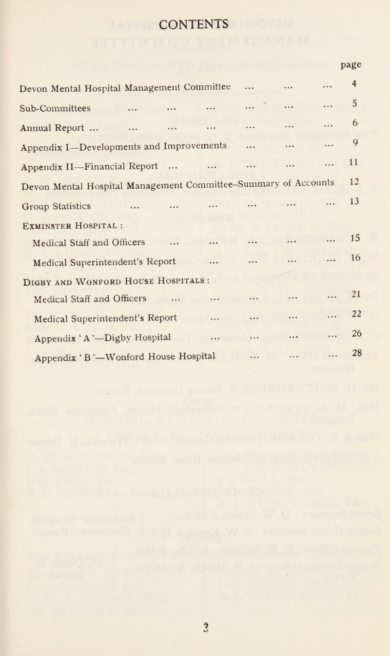 CONTENTS Devon Mental Hospital Management Committee Sub-Committees Annual Report ... Appendix I—Developments and Improvements Appendix II—-Financial Report ... Devon Mental Hospital Management Committee-Summary Group Statistics Exminster Hospital : Medical Staff and Officers Medical Superintendent’s Report Digby and Wonford House Hospitals : Medical Staff and Officers Medical Superintendent’s Report Appendix ’ A ’—Digby Hospital Appendix ‘ B ’—\Vonford House Hospital page 4 ... ... 5 6 . 9 . 11 of Accounts 12 . 13 15 16 . 21 . 22 . 26 . 28 1