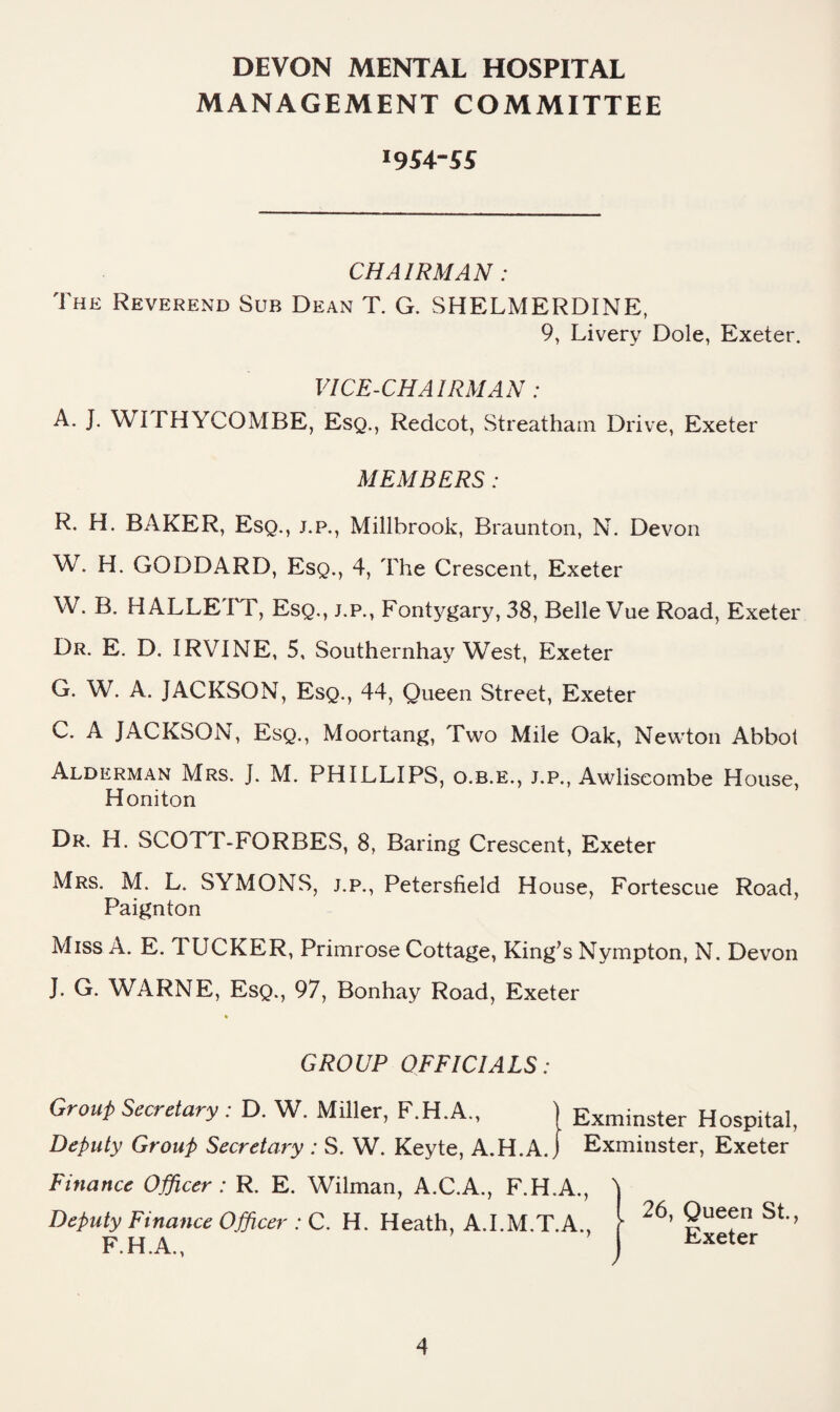 MANAGEMENT COMMITTEE I954-5S CHAIRMAN: The Reverend Sub Dean T. G. SHELMERDINE, 9, Livery Dole, Exeter. VICE-CHAIRMAN : A. J. WI THYCOMBE, Esq., Redcot, Streatham Drive, Exeter MEMBERS: R. H. BAKER, Esq., j.p., Millbrook, Braunton, N. Devon W. H. GODDARD, Esq., 4, The Crescent, Exeter W. B. HALLETT, Esq., j.p., Fontygary, 38, Belle Vue Road, Exeter Dr. E. D. IRVINE, 5, Southernhay West, Exeter G. W. A. JACKSON, Esq., 44, Queen Street, Exeter C. A JACKSON, Esq., Moortang, Two Mile Oak, Newton Abbot Alderman Mrs. J. M. PHILLIPS, o.b.e., j.p., Awliscombe House, Honiton Dr. H. SCOTT-FORBES, 8, Baring Crescent, Exeter Mrs. M. L. SYMONS, j.p., Petersfield House, Fortescue Road, Paignton Miss A. E. TUCKER, Primrose Cottage, King’s Nympton, N. Devon J. G. WARNE, Esq., 97, Bonhay Road, Exeter * GROUP OFFICIALS: Grout Secretary : D. W. Miller, F.H.A,, | Exminster Hospital, Deputy Group Secretary : S. W. Keyte, A.H.A. j Exmiiister, Exeter Finance Officer : R. E. Wilman, A.C.A., F.H.A., Deputy Finance Officer : C. H. Heath, A.I.M.T.A., F.H.A., I 26, Queen St., I Exeter