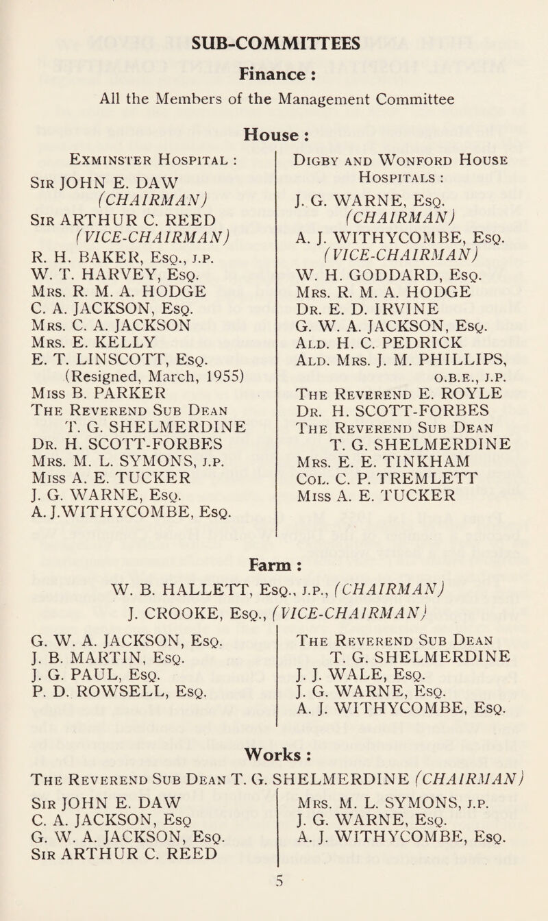 SUB-COMMITTEES Finance : All the Members of the Management Committee House: Exminster Hospital : Sir JOHN E. DAW (CHAIRMAN) Sir ARTHUR C. REED (VICE-CHAIRMAN) R. H. BAKER, Esq., j.p. W. T. HARVEY, Esq. Mrs. R. M. A. HODGE C. A. JACKSON, Esq. Mrs. C. a. JACKSON Mrs. E. kelly E. T. LINSCOTT, Esq. (Resigned, March, 1955) Miss B. PARKER The Reverend Sub Dean T. G. SHELMERDINE Dr. H. SCOTT-FORBES Mrs. M. L. SYMONS, j.p. Miss A. E. TUCKER J. G. WARNE, Esq. A. J.WITHYCOMBE, Esq. Digby and Wonford House Hospitals : J. G. WARNE, Esq. (CHAIRMAN) A. J. WITHYCOMBE, Esq. (VICE-CHAIRMAN) W. H. GODDARD, Esq. Mrs. R. M. A. HODGE Dr. E. D. IRVINE G. W. A. JACKSON, Esq. Ald. H. C. PEDRICK Ald. Mrs. J. M. PHILLIPS, O.B.E., J.P. The Reverend E. ROYLE Dr. H. SCOTT-FORBES The Reverend Sub Dean T. G. SHELMERDINE Mrs. E. E. TINKHAM Col. C. P. TREMLETT Miss A. E. TUCKER Farm; W. B. HALLETT, Esq., j.p., (CHAIRMAN) J. CROOKE, Esq., (VICE-CHAIRMAN) G. W. A. JACKSON, Esq. J. B. MARTIN, Esq. J. G. PAUL, Esq. P. D, ROWSELL, Esq. The Reverend Sub Dean T. G. SHELMERDINE J. J. WALE, Esq. J. G. WARNE, Esq. A. J. WITHYCOMBE, Esq. Works : The Reverend Sub Dean T. G. SHELMERDINE (CHAIRMAN) Sir JOHN E. DAW C. A. JACKSON, Esq G. W. A. JACKSON, Esq. Sir ARTHUR C. REED Mrs. M. L. SYMONS, j.p. J. G. WARNE, Esq. A. J. WITHYCOMBE, Esq.