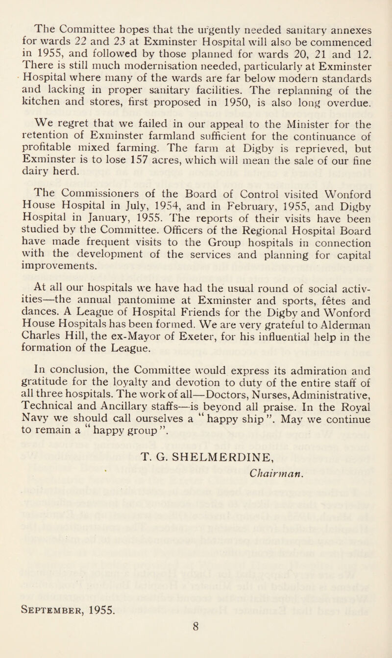 The Committee hopes that the urgently needed sanitary annexes for wards 22 and 23 at Exminster Hospital will also be commenced in 1955, and followed by those planned for wards 20, 21 and 12. There is still much modernisation needed, particularly at Exminster Hospital where many of the wards are far below modern standards and lacking in proper sanitary facilities. The replanning of the kitchen and stores, first proposed in 1950, is also long overdue. We regret that we failed in our appeal to the Minister for the retention of Exminster farmland sufficient for the continuance of profitable mixed farming. The farm at Digby is reprieved, but Exminster is to lose 157 acres, which will mean the sale of our fine dairy herd. The Commissioners of the Board of Control visited Wonford House Hospital in July, 1954, and in February, 1955, and Digby Hospital in January, 1955. The reports of their visits have been studied by the Committee. Officers of the Regional Hospital Board have made frequent visits to the Group hospitals in connection with the development of the services and planning for capital improvements. At all our hospitals we have had the usual round of social activ¬ ities—the annual pantomime at Exminster and sports, fetes and dances. A League of Hospital Friends for the Digby and Wonford House Hospitals has been formed. We are very grateful to Alderman Charles Hill, the ex-Mayor of Exeter, for his influential help in the formation of the League. In conclusion, the Committee would express its admiration and gratitude for the loyalty and devotion to duty of the entire staff of all three hospitals. The work of all—Doctors, Nurses, Administrative, Technical and Ancillary staffs—is beyond all praise. In the Royal Navy we should call ourselves a happy ship ’h May we continue to remain a “ happy group ”. T. G. SHELMERDINE, Chairman. September, 1955.