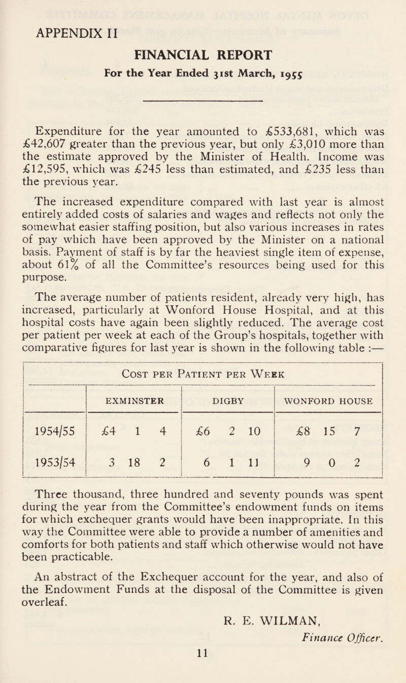 FINANCIAL REPORT For the Year Ended 31st March, 1955 Expenditure for the year amounted to ;€533,681, which was jG42,607 greater than the previous year, but only ;63,010 more than the estimate approved by the Minister of Health. Income was 12,595, which was £245 less than estimated, and £235 less than the previous year. The increased expenditure compared with last year is almost entirely added costs of salaries and wages and reflects not only the somewhat easier staffing position, but also various increases in rates of pay which have been approved by the Minister on a national basis. Payment of staff is by far the heaviest single item of expense, about 61% of all the Committee’s resources being used for this purpose. The average number of patients resident, already very high, has increased, particularly at Wonford House Hospital, and at this hospital costs have again been slightly reduced. The average cost per patient per week at each of the Group’s hospitals, together with comparative figures for last year is shown in the following table :— Cost per Patient per Week i EXMINSTER DIGBY WONFORD ! 1 HOUSE j 1954/55 ! £4 1 4 £6 2 10 £^ 15 1 1 7 1 1953/54 i < 3 18 2 6 1 11 9 0 i 2 1 1 Three thousand, three hundred and seventy pounds was spent during the year from the Committee’s endowment funds on items for which exchequer grants would have been inappropriate. In this way the Committee were able to provide a number of amenities and comforts for both patients and staff which otherwise would not have been practicable. An abstract of the Exchequer account for the year, and also of the Endowment Funds at the disposal of the Committee is given overleaf. R. E. WILMAN, Finance Officer. 11