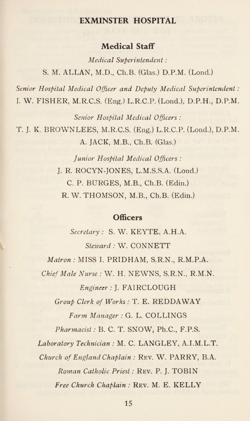 EXMINSTER HOSPITAL Medical Staff Medical Superintendent: S. M. ALLAN, M.D., Ch.B. (Glas.) D.P.M. (Lond.) Senior Hospital Medical Officer and Deputy Medical Superintendent j. W. FISHER, M.R.C.S. (En^^) L.R.C.P. (Lond.), D.P.H., D.P.M Senior Hospital Medical Officers : T. J. K. BROWNLEES, M.R.C.S. (Eng.) L.R.C.P. (Lond.), D.P.M A. JACK, M.B., Ch.B. (Glas.) Junior Hospital Medical Officers : J. R. ROCYN-JONES, L.M.S.S.A. (Lond.) C. P. BURGES, M.B., Ch.B. (Edin.) R. W. THOMSON, M.B., Ch.B. (Edin.) Officers Secretary : S. W. KEYTE, A.H.A. Steward: W. CONNETT Matron : MISS I. PRIDHAM, S.R.N., R.M.P.A. Chief Male Nurse: W. H. NEWNS, S.R.N., R.M.N. Engineer: J. FAIRCLOUGH Group Clerk of Works : T. E. REDDAWAY Farm Manager : G. L. COLLINGS Pharmacist: B. C. T. SNOW, Ph.C., F.P.S. Laboratory Technician : M. C. LANGLEY, A.I.M.L.T. Church of England Chaplain : Rev. W. PARRY, B.A. Roman Catholic Priest: Rev. P. J. TOBIN Free Church Chaplain : Rev. M. E. KELLY