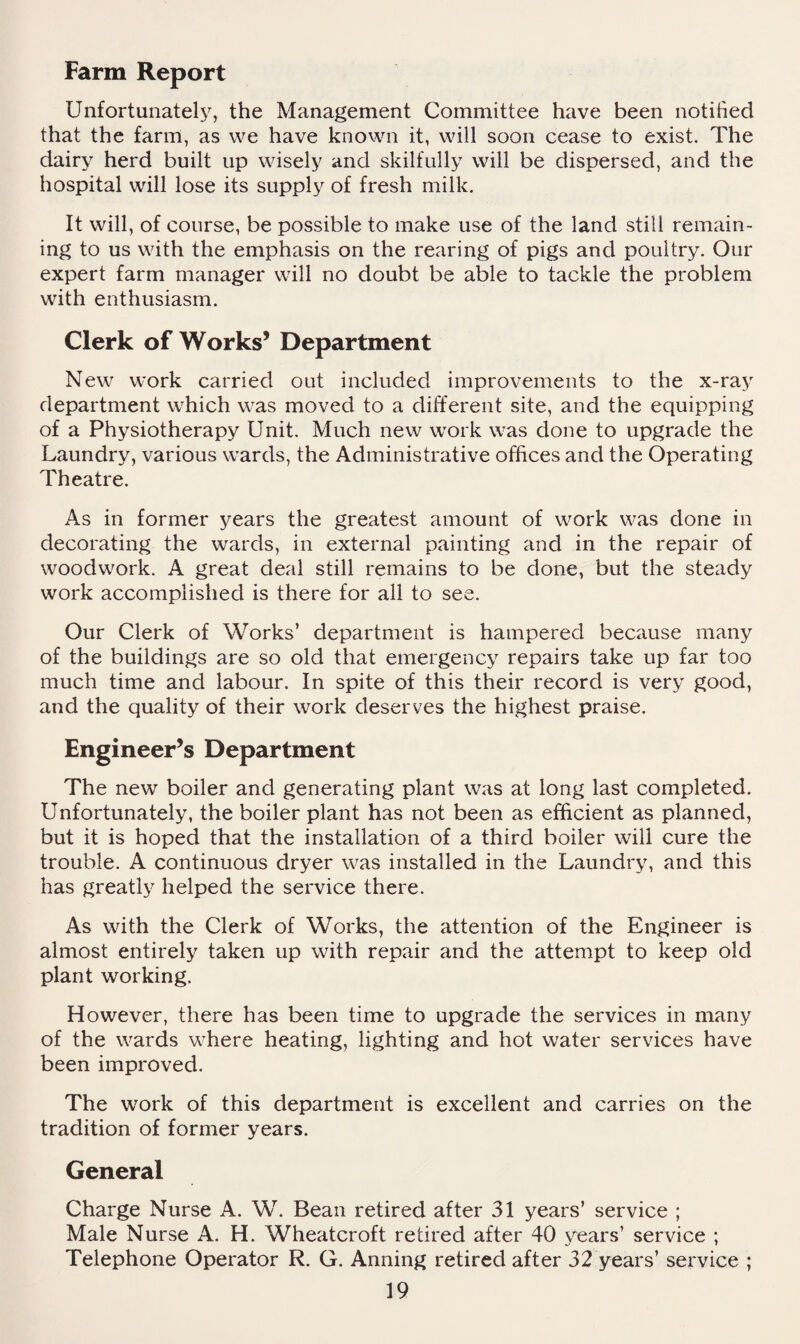 Farm Report Unfortunately^ the Management Committee have been notified that the farm, as we have known it, will soon cease to exist. The dairy herd built up wisely and skilfully will be dispersed, and the hospital will lose its supply of fresh milk. It will, of course, be possible to make use of the land still remain¬ ing to us with the emphasis on the rearing of pigs and poultry. Our expert farm manager will no doubt be able to tackle the problem with enthusiasm. Clerk of Works’ Department New work carried out included improvements to the x-ray department which was moved to a different site, and the equipping of a Physiotherapy Unit. Much new work was done to upgrade the Laundry, various wards, the Administrative offices and the Operating Theatre. As in former years the greatest amount of work was done in decorating the wards, in external painting and in the repair of woodwork. A great deal still remains to be done, but the steady work accomplished is there for all to see. Our Clerk of Works’ department is hampered because many of the buildings are so old that emergency repairs take up far too much time and labour. In spite of this their record is very good, and the quality of their work deserves the highest praise. Engineer’s Department The new boiler and generating plant was at long last completed. Unfortunately, the boiler plant has not been as efficient as planned, but it is hoped that the installation of a third boiler will cure the trouble. A continuous dryer was installed in the Laundry, and this has greatly helped the service there. As with the Clerk of Works, the attention of the Engineer is almost entirely taken up with repair and the attempt to keep old plant working. However, there has been time to upgrade the services in many of the wards where heating, lighting and hot water services have been improved. The work of this department is excellent and carries on the tradition of former years. General Charge Nurse A. W. Bean retired after 31 years’ service ; Male Nurse A. H. Wheatcroft retired after 40 years’ service ; Telephone Operator R. G. Anning retired after 32 years’ service ;
