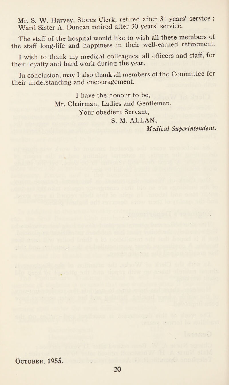 Mr. S. W. Harvey, Stores Clerk, retired after 31 years’ service ; Ward Sister A. Duncan retired after 30 years’ service. The staff of the hospital would like to wish all these members of the staff long-life and happiness in their well-earned retirement. I wish to thank my medical colleagues, all olficers and staff, for their loyalty and hard work during the year. In conclusion, may I also thank all members of the Committee for their understanding and encouragement. I have the honour to be, Mr. Chairman, Ladies and Gentlemen, Your obedient Servant, S. M. ALLAN, Medical Superintendent, October, 1955.