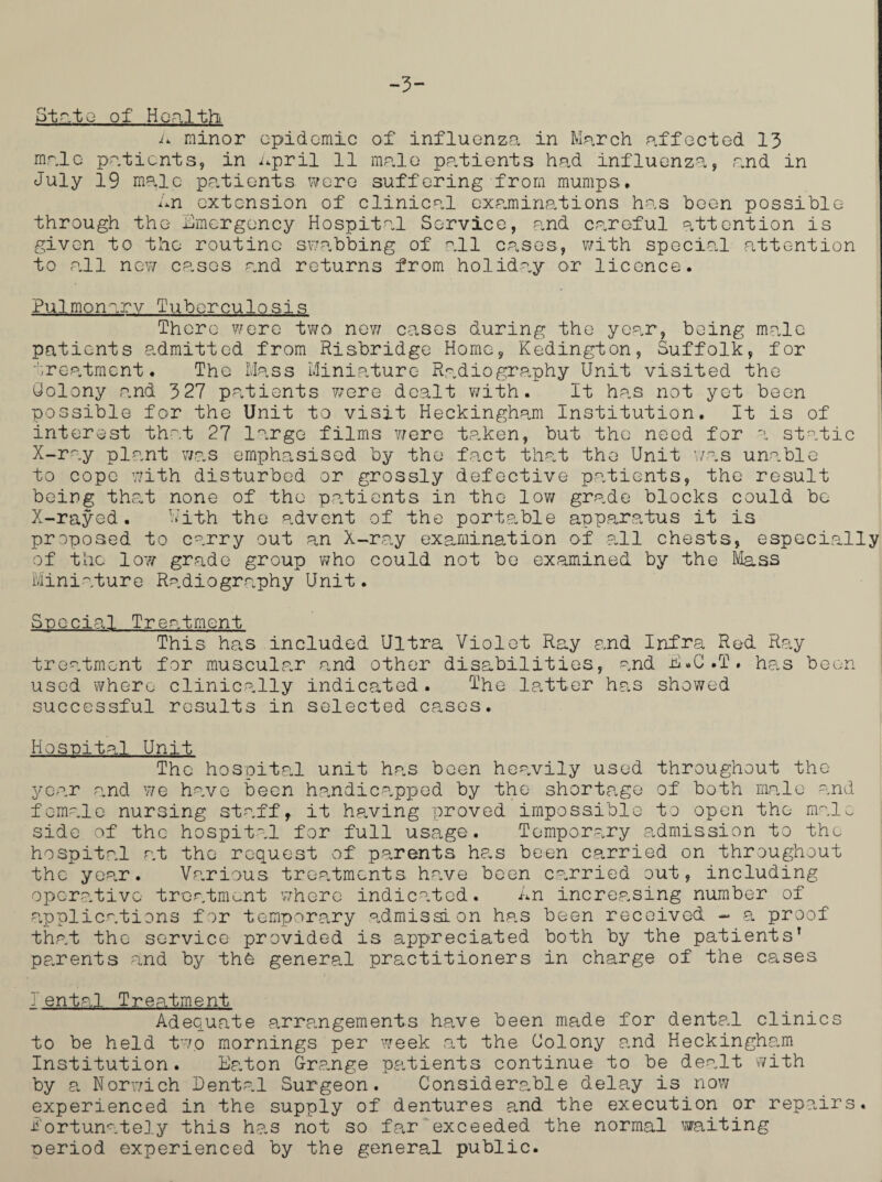 -3- Stato of Health a minor cpidomic of influenza in March affected 13 male patients, in April 11 male patients had influenza, and in July 19 male patients were suffering from mumps. An extension of clinical examinations has been possible through the Emergency Hospital Service, and careful attention is given to the routine swabbing of all cases, with special attention to all new cases and returns from holiday or licence. Pulmonary Tuberculosis There were two new cases during the year, being male patients admitted from Risbridge Home, Kedington, Suffolk, for treatment. The Mass Miniature Radiography Unit visited the Colony and 327 patients were dealt with. It has not yet been possible for the Unit to visit Heckingham Institution. It is of interest that 27 large films were taken, but the need for a static X-ray plant was emphasised by the fact that the Unit was unable to cope with disturbed or grossly defective patients, the result being that none of the pa,tients in the low grade blocks could be X-rayed. With the advent of the portable apparatus it is proposed to carry out an X-ray examination of all chests, especially of the low grade group who could not be examined by the Mass Miniature Radiography Unit. Special Treatment This has included Ultra Violet Ray and Infra Red Ray treatment for muscular and other disabilities, and E.G.T. has been used where clinically indicated. The latter has showed successful results in selected cases. Hospital Unit The hospital unit has boen heavily used throughout the year and we have been handicapped by the shortage of both male and female nursing staff, it having proved impossible to open the male- side of the hospital for full usage. Temporary admission to the hospital at the request of parents has been carried on throughout the year. Various treatments have been carried out, including operative treatment where indicated. An increasing number of applications for temporary admission has been received - a proof that tho service provided is appreciated both by the patients’ pp.rents and by the general practitioners in charge of the cases 1ental Treatment Adequate arrangements have been made for dental clinics to be held two mornings per week at the Colony and Heckingha.m Institution. Ea.ton Grange pa.tients continue to be dealt with by a Norwich Dental Surgeon. Considerable delay is now experienced in the supply of dentures and the execution or repairs, fortunately this has not so far exceeded the normal waiting oeriod experienced by the general public.