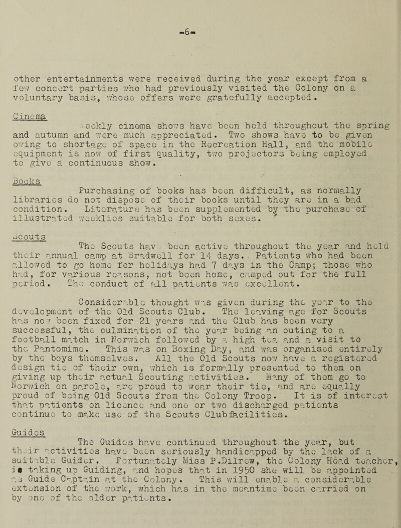 -6 other entertainments were received during the year except from a few concert parties who had previously visited the Colony on a voluntary basis, whose offers were gratefully accepted. Cinema •eokly cinema shows have been held throughout the spring and autumn and were much appreciated. Two shows have to be given owing to shortage of space in the Recreation Hall, and the mobile equipment is now of first quality, two projectors being employed to give a continuous show/. Books, Purchasing of books has been difficult, as normally libraries do not dispose of their books until they are in a bad condition. Literature has been supplemented by the purchase of illustrated weeklies suitable for both sexes. Jcouts The Scouts hav been active throughout the year and held their annual camp at firadwcll for 14 days. , Patients who had been allowed to go home for holidays had 7 days in the Camp; those who had, for various reasons, not been home, camped out for the full period. The conduct of all patients was excellent. Considerable thought was given during the year to the development of the Old Scouts Club. The leaving age for Scouts has no been fixed for 21 years and the Club has been very successful, the culmination of the year being an outing to a football match in Norwich followed by a high tea and a visit to the Pantomime. This was on Boxing Lay, and was organised entirely by the boys themselves. All the Old Scouts now have a registered design tie of their own, which is formally presented to them on giving up their actual Scouting activities. Many of them go to Norwich on parole, are proud to wear their tie, and rare equally proud of being Old Scouts from the Colony Troop. It is of interest that patients on licence and one or two discharged patients continue to make use of the Scouts Clubfacilities. Guides The Guidos have continued throughout the year, but their activities have been seriously handicapped by the lack of a suitable Guider, Fortunately Miss P.Lilrcw, the Colony Hoad teacher, j« taking up Guiding, and hopes that in 1950 she will be appointed as Guide Captain at the Colony. This will enable a considerable extension of the work, which has in the meantime been carried on by one of the older patients.