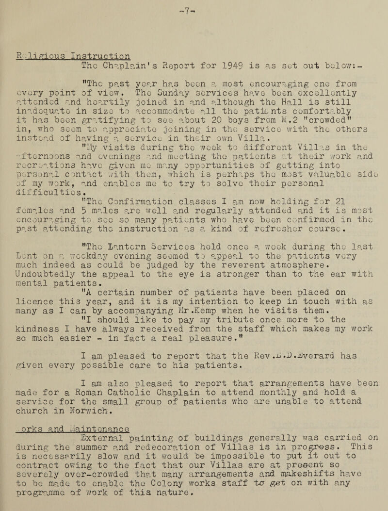 R .ligious Instruction The Chaplain’s Report for 1949 is as set out below°.- Thc past year has been a most encouraging one from every point of view. The Sunday services have been excellently attended and heartily joined in and although the Hall is still inadequate in size to accommodate all the patients comfortably it has been gratifying to see about 20 boys from M.2 crowded in, who seem to appreciate joining in the service with the others instead of having a service in their own Villa. My visits during the week to different Villas in the afternoons and evenings and meeting the patients at their work and recreations have given me many opportunities of getting into personal contact with them, which is perhaps the most valuable side of my work, and enables me to try to solve their personal difficulties. The Confirmation classes I am now holding for 21 females and b males are well and regularly attended and it is most encouraging to sec so many patients who have been confirmed in the past attending the instruction as a kind of refresher course. The lantern Services held once a week during the last Lent on a weekday evening seemed to appeal to the patients very much indeed as could be judged by the reverent atmosphere. Undoubtedly the appeal to the eye is stronger than to the ear with mental patients. A certain number of patients have been placed on licence this year, and it is my intention to keep in touch with as many as i can by accompanying Mr.Kemp when he visits them. I should like to pay my tribute once more to the kindness I have always received from the staff which makes my work so much easier - in fact a real pleasure. I am pleased to report that the Rev.Lverard has given every possible care to his patients. I am also pleased to report that arrangements have been made for a Roman Catholic Chaplain to attend monthly and hold a service for the small group of patients who are unable to attend church in Norwich, orks and maintenance External painting of buildings generally was carried on during the summer and redecoration of Villas is in progress. This is necessarily slow and it would be impossible to put it out to contract owing to the fact that our Villas are at present so severely over-crowded that many arrangements and makeshifts have to be made to enable the Colony works staff t>cr get on with any programme of v/ork of this nature.